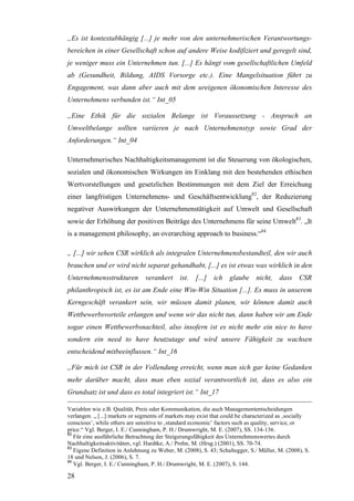 „Es ist kontextabhängig [...] je mehr von den unternehmerischen Verantwortungs-
bereichen in einer Gesellschaft schon auf andere Weise kodifiziert und geregelt sind,
je weniger muss ein Unternehmen tun. [...] Es hängt vom gesellschaftlichen Umfeld
ab (Gesundheit, Bildung, AIDS Vorsorge etc.). Eine Mangelsituation führt zu
Engagement, was dann aber auch mit dem ureigenen ökonomischen Interesse des
Unternehmens verbunden ist.“ Int_05

„Eine Ethik für die sozialen Belange ist Voraussetzung - Anspruch an
Umweltbelange sollten variieren je nach Unternehmenstyp sowie Grad der
Anforderungen.“ Int_04

Unternehmerisches Nachhaltigkeitsmanagement ist die Steuerung von ökologischen,
sozialen und ökonomischen Wirkungen im Einklang mit den bestehenden ethischen
Wertvorstellungen und gesetzlichen Bestimmungen mit dem Ziel der Erreichung
einer langfristigen Unternehmens- und Geschäftsentwicklung82, der Reduzierung
negativer Auswirkungen der Unternehmenstätigkeit auf Umwelt und Gesellschaft
sowie der Erhöhung der positiven Beiträge des Unternehmens für seine Umwelt83. „It
is a management philosophy, an overarching approach to business.“84

„ [...] wir sehen CSR wirklich als integralen Unternehmensbestandteil, den wir auch
brauchen und er wird nicht separat gehandhabt, [...] es ist etwas was wirklich in den
Unternehmensstrukturen          verankert     ist.   [...] ich    glaube nicht,        dass CSR
philanthropisch ist, es ist am Ende eine Win-Win Situation [...]. Es muss in unserem
Kerngeschäft verankert sein, wir müssen damit planen, wir können damit auch
Wettbewerbsvorteile erlangen und wenn wir das nicht tun, dann haben wir am Ende
sogar einen Wettbewerbsnachteil, also insofern ist es nicht mehr ein nice to have
sondern ein need to have heutzutage und wird unsere Fähigkeit zu wachsen
entscheidend mitbeeinflussen.“ Int_16

„Für mich ist CSR in der Vollendung erreicht, wenn man sich gar keine Gedanken
mehr darüber macht, dass man eben sozial verantwortlich ist, dass es also ein
Grundsatz ist und dass es total integriert ist.“ Int_17

Variablen wie z.B. Qualität, Preis oder Kommunikation, die auch Managemententscheidungen
verlangen. „ [...] markets or segments of markets may exist that could be characterized as ‚socially
conscious’, while others are sensitive to ‚standard economic’ factors such as quality, service, or
price.“ Vgl. Berger, I. E./ Cunningham, P. H./ Drumwright, M. E. (2007), SS. 134-136.
82
   Für eine ausführliche Betrachtung der Steigerungsfähigkeit des Unternehmenswertes durch
Nachhaltigkeitsaktivitäten, vgl. Hardtke, A./ Prehn, M. (Hrsg.) (2001), SS. 70-74.
83
   Eigene Definition in Anlehnung zu Weber, M. (2008), S. 43; Schaltegger, S./ Müller, M. (2008), S.
18 und Nelson, J. (2006), S. 7.
84
   Vgl. Berger, I. E./ Cunningham, P. H./ Drumwright, M. E. (2007), S. 144.

28
 