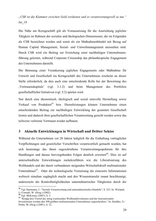 „CSR ist die Klammer zwischen Geld verdienen und es verantwortungsvoll zu tun.“
Int_18

Die Nähe am Kerngeschäft gilt als Voraussetzung für die Ausrichtung jeglicher
Tätigkeit im Rahmen der sozialen und ökologischen Dimensionen, die im Folgenden
als CSR bezeichnet werden und somit als ein Maßnahmenbündel mit Bezug auf
Human Capital Management, Sozial- und Umweltmanagement anzusehen sind.
Durch CSR wird ein Beitrag zur Erreichung einer nachhaltigen Unternehmens-
führung geleistet, während Corporate Citizenship das philanthropische Engagement
des Unternehmens darstellt.

Die Betonung einer Verankerung jeglichen Engagements oder Maßnahme für
Umwelt und Gesellschaft ins Kerngeschäft des Unternehmens erscheint an dieser
Stelle erforderlich, da dies auch eine entscheidende Rolle bei der Bewertung des
‚Vertrauenskapitals’      (vgl.    3.1.2)    und    beim     Management        des    Portfolios
gesellschaftlicher Initiativen (vgl. 5.2) spielen wird.

Nur durch eine ökonomisch, ökologisch und sozial sinnvolle Herstellung sowie
Verkauf von Produkten85 bzw. Dienstleistungen können Unternehmen einen
entscheidenden Beitrag zur nachhaltigen Entwicklung der gesamten Gesellschaft
leisten und dadurch ihrer gesellschaftlichen Verantwortung gerecht werden sowie das
teilweise verlorene Vertrauen wieder aufbauen.


3    Aktuelle Entwicklungen in Wirtschaft und Dritter Sektor
Während die Unternehmen vor 20 Jahren lediglich für die Einhaltung vertraglicher
Verpflichtungen und gesetzlicher Vorschriften verantwortlich gemacht wurden, hat
sich heutzutage das ihnen zugeschriebene Verantwortungsspektrum für ihre
Handlungen und daraus hervorgehenden Folgen deutlich erweitert86. Dies ist auf
unterschiedliche Entwicklungen zurückzuführen wie die Liberalisierung des
Welthandels und der damit verbundenen steigenden Wirtschaftskraft multinationaler
Unternehmen87. Oder die technologische Vernetzung die einerseits Informationen
weltweit simultan zugänglich macht und den Wissenstransfer rasant beschleunigt,
andererseits die Kontrollmöglichkeiten unternehmerischer Tätigkeiten durch die
85
   Vgl. Hartmann, J.: “Soziale Verantwortung und unternehmerisches Handeln”, S. 223. In: Wieland,
J./ Conradi, W. (Hrsg.) (2002).
86
   Vgl. McKinsey (2007), S. 3.
87
   “Knapp drei Viertel des stetig wachsenden Welthandelvolumens und der internationalen
Investitionen werden den 500 größten multinationalen Unternehmen zugeschrieben.” In: Hardtke, A./
Prehn, M. (Hrsg.) (2001), S. 22.

                                                                                               29
 