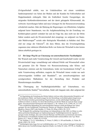 Zivilgesellschaft      erhöht,     was     im    Umkehrschluss         mit    einem      verstärktem
Sanktionspotential von Seiten der Medien und der Kunden bei Fehlverhalten und
Doppelstandards einhergeht. Oder die Endlichkeit fossiler Energieträger, die
steigenden Kohlendioxidemissionen und der damit gekoppelte Klimawandel, die
weltweite Auswirkungen haben und neue Lösungen bei der Ressourcenverwendung
erforderlich machen. Oder der Rückzug der Regierungen von öffentlichen Aufgaben
aufgrund leerer Staatskassen, was die Aufgabenaufteilung bei der Erstellung von
Kollektivgütern partiell verändert hat und als Folge hat, dass nicht nur der Dritte
Sektor sondern auch die Privatwirtschaft dort einspringt, wo aufgrund von Staats-
oder Marktversagen88 soziale oder ökologische Missstände zu beheben sind. Dies
sind nur einige der Faktoren89, die dazu führen, dass die Erwartungshaltung
zugunsten einer stärkeren öffentlichen Rolle von Seiten der Wirtschaft in den letzten
Jahren erheblich gestiegen ist.

3.1    Der lange Weg bis zur Umsetzung von unternehmerischer Nachhaltigkeit
Der Wunsch nach mehr Verantwortung für Umwelt und Gesellschaft wurde von der
Privatwirtschaft lange vernachlässigt und während Politik und Wissenschaft schon
seit geraumer Zeit für Themen wie Ressourcenschonung oder Klima- und
Naturschutz eintreten und die Unternehmen, leider mit bescheidenem Erfolg90, zu
mehr Verantwortung auffordern, reagierte die Wirtschaft immer wieder nur nach
schwerwiegenden Unfällen und Skandalen91, um umweltverträglichere und
sozialgerechtere       Maßnahmen          bei    der     Herstellung       ihrer    Produkte       und
Dienstleistungen einzuführen.

Die     Übertragung        des     Nachhaltigkeitsleitbildes         auf     Unternehmen,          wie
                             92
unterschiedliche Studien hervorheben, findet sehr langsam statt, aber aufgrund der

88
   Als Begründung der Entstehung des Dritten Sektors wird aus mikro-ökonomischer Perspektive auf
das kombinierte Markt- und Staatsversagen bei der Herstellung von Kollektivgütern hingewiesen.
Nach Weisbrod entstehen gemeinnützige Organisationen, um die unbefriedigte Nachfrage nach
kollektiven Gütern zu decken, bei deren Bereitstellung sowohl der Markt als auch der Staat versagt
haben. Zum theoretischen Hintergrund siehe Salamon, L. M./ Anheier, H. K. (1998), SS. 217-218.
89
   Eine ausführliche Behandlung der unterschiedlichen Faktoren würde den Rahmen der Arbeit
sprengen, für eine fortführende Vertiefung der Themen vgl. Meadows, Donella/ Randers, J./
Meadows, Dennis (2007) oder Hardtke, A./ Prehn, M. (Hrsg.) (2001), SS. 19-53.
90
   Der Weltgipfel für nachhaltige Entwicklung von Johannesburg im Jahr 2002, wo Bilanz zu zehn
Jahren politischen Bemühungen zur Implementierung der Nachhaltigkeitsziele der Agenda 21
gezogen wurde, bestätigte, dass sich weltweite Ökologie und Ökonomie asymmetrisch entwickeln,
obwohl bereits wirtschaftliche Schäden auf den Klimawandel zurückzuführen sind. Vgl. Meier-
Walser, R. C./ Stein, P. (2004), SS. 615-620.
91
   Vgl. Holliday, C. O. Jr./ Schmidheiny, S./ Watts, P. (2002), S. 109 und Hardtke, A./ Prehn, M.
(Hrsg.) (2001), SS. 24-28.
92
   Nachhaltigkeit hatte lange Zeit nur Leitbildcharakter, nur 17% der weltweit befragten Unternehmen
haben daraus eine Geschäftsstrategie abgeleitet [Studie von Arthur D. Little, 1997/98, in: Hardtke, A./

30
 