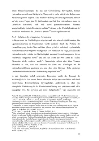 neuen Herausforderungen, die aus der Globalisierung hervorgehen, können
Unternehmen soziale und ökologische Themen nicht mehr lediglich im Rahmen von
Risikomanagement angehen. Eine defensive Haltung ist keine angemessene Antwort
auf die neuen Fragen des 21. Jahrhunderts und bei den Unternehmen muss ein
Umdenken        stattfinden,     auch      weil     durch     publikumswirksame           Skandale
unterschiedlicher Art die Reputation und das Vertrauen in die Wirtschaftsakteure tief
erschüttert wurden und die „license to operate“93 dadurch gefährdet wird.

3.1.1 Defizite in der strategischen Verankerung
In Deutschland hat Nachhaltigkeit teilweise noch eher einen Leitbildcharakter. Die
Operationalisierung in Unternehmen wurde zunächst durch die Proteste der
Umweltbewegung in den 70er und 80er Jahren gefordert und durch regulatorische
Maßnahmen des Gesetzgebers durchgesetzt. Dies hatte auch zur Folge, dass deutsche
Unternehmen die Leitidee der Nachhaltigkeit aus dem Umweltmanagement heraus
schrittweise umgesetzt haben94 und erst seit Mitte der 90er Jahre die soziale
Dimension wieder entdeckt wurde95. Gegenwärtig scheint eine klare Tendenz
erkennbar zu sein, dass das Interesse für Sinn- und Wertfragen bei der
Unternehmensführung gestiegen sei, und dass eine führende Rolle deutscher
Unternehmen in der sozialen Verantwortung angestrebt wird96.

In den deutschen global agierenden Konzernen wurde das Konzept der
Nachhaltigkeit in den letzten Jahren einerseits weiter operationalisiert und durch
entsprechende Berichterstattung hervorgehoben.                  Andererseits ist aber           eine
strategische Verankerung in der Unternehmensführung und -prozessen noch nicht
ausgeprägt bzw. hat teilweise gar nicht stattgefunden97, weil angesichts von

Prehn, M. (Hrsg.) (2001), SS. 84-92]. In Deutschland wurden 2002 noch 47% der Unternehmen als
passiv bei der Umsetzung von nachhaltigkeitsorientierten Maßnahmen eingestuft [Oekoradar 2002, in:
Loew, T./ Ankele, K./ Braun, S./ Clausen, J. (2004), S. 65] und der Begriff „Nachhaltige
Entwicklung“ war auf Geschäftsführungsebene bei 27% der Befragten im Jahre 2001 noch völlig
unbekannt [deutschlandweite Befragung des ifo-Instituts, in: Ebd. S. 65].
93
   “The notion of license to operate derives from the fact that every company needs tacit or explicit
permission from governments, communities, and numerous other stakeholders to do business.” In:
Porter, M. E./ Kramer, M. R. (2006), SS. 81-82.
94
   Vgl. Loew, T./ Ankele, K./ Braun, S./ Clausen, J. (2004), S. 65
95
   Hier sei nochmals auf die Besonderheiten der deutschen Situation hingewiesen (vgl. 2.1 in dieser
Arbeit): vor allem auf die Fürsorgefunktion des Staates im Rahmen der sozialen Marktwirtschaft und
auf die korporatistische Tradition Deutschlands, die dazu führte, dass das soziale Engagement von
Unternehmen in das staatliche System integriert wurde. Auch bei den angloamerikanischen
Unternehmen lag der Schwerpunkt zunächst auf Umweltaspekten, sodass „ten years ago, no one in
industry talked about the human and social elements of sustainable development.“ In: Holliday, C. O.
Jr./ Schmidheiny, S./ Watts, P. (2002), S. 106.
96
   Vgl. Münstermann, M. (2007), S. 4.
97
   Vgl. black point (2007), Münstermann, M. (2007), S. 6 und Backhaus-Maul, H./ Halle/Saale/
Braun, S. (2007), S. 9.

                                                                                                  31
 