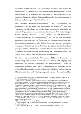 steigendem Wettbewerbsdruck, sich verändernder Nachfrage oder Wirtschafts-
rezession die CSR-Themen oft als nicht dringend genug erachtet wurden98. Weitere
Defizite lassen sich in der Leitung des Engagements, der Auswahl von Themen und
geeigneten Partnern sowie in der Zusammenarbeit mit den Kooperationspartnern im
Rahmen von Partneringaktivitäten identifizieren99.

Die     verstärkten      Kommunikationsmaßnahmen100                 zu    CSR-Aktivitäten          sind
hauptsächlich auf den Druck von Shareholdern und Investoren101 nach mehr
Transparenz zurückzuführen und werden durch internationale, europäische und
nationale Organisationen sowie Initiativen (beispielsweise UN Global Compact,
Global     Reporting       Initiative    –     GRI,     Grünbuch         der   EU-Kommission102,
Nachhaltigkeitsstrategie der Bundesregierung103, etc.) und der darin vereinbarten
Grundsätze weiter unterstützt. Die Überprüfung der Unternehmensaktivitäten durch
Nichtregierungsorganisationen (z.B. Oxfam, Greenpeace, amnesty international,
Transparency International, etc.) in Vertretung der globalen Zivilgesellschaft, die
gestiegene mediale Aufmerksamkeit sowie der Druck aktivistischer Verbraucher, die
Nachweise zur gesellschaftlichen Verantwortung der Unternehmen fordern, sind
weitere Gründe für professionellere Kommunikationsmaßnahmen.

Für kleine und mittelständische Unternehmen (KMUs) in Deutschland ist
verantwortungsvolles Handeln in ihrer Tradition verankert und entspringt einer
moralischen und ethischen Überzeugung und Selbstverständnis104, sodass das
Engagement tendenziell nicht durch Berichterstattung zu Imagezwecken der
Öffentlichkeit kommuniziert wurde, sondern CSR-Maßnahmen als Instrument der
Mitarbeitermotivation und -bindung eingesetzt werden. Das gesellschaftliche

98
   Vgl. dazu die Kritik zur Haltung der Wirtschaft in Jonker, J./ de Witte, M. (Hrsg.) (2006), SS. 1-3.
99
   Vgl. Münstermann, M. (2007), S. 6.
100
    64% von den 250 größten multinationalen Konzernen haben im Jahr 2005 einen CSR Report
veröffentlicht, entweder als Teil ihrer Jahresberichte oder als gesonderter Nachhaltigkeitsreport, vgl.
Porter, M. E./ Kramer, M. R. (2006), S. 80. In Deutschland hatten im Frühjahr 2007 von den
insgesamt 30 DAX-Unternehmen 22 einen CSR-Bericht veröffentlicht, vgl. black point (2007), S. 4.
101
    Finanz- und Kapitalmärkte beschäftigen sich immer mehr mit Social Responsible Investing – SRI.
Ethisch-ökologische Finanzanlagen und Aktienindizes wie der Dow Jones Sustainability Index oder
FTSE4Good nehmen Unternehmen auf Basis von Nachhaltigkeitskriterien auf. Auch wenn mit etwas
Verspätung im Vergleich zu USA und Großbritannien gewinnt SRI auch in Deutschland bei
institutionellen Anlegern an Bedeutung. Im Zeitraum zwischen 2002 und 2005 hat das Volumina an
ethisch-ökologischen Finanzanlagen im deutschsprachigem Raum um 120% zugenommen (vgl.
Everling, O./ Trieu, M. L. (2007), S. 283). Für eine ausführliche Betrachtung von SRI vgl. Hardtke,
A./ Prehn, M. (Hrsg.) (2001), SS. 74-84 und Gazdar K. / Habisch, A. / Kirchhoff, K.R. / Vaseghi, S.
(Hrsg.) (2006), SS. 111-121.
102
    Europäische Kommission (Hrsg.) (2001b).
103
    Bundesregierung (2002): Perspektiven für Deutschland. Unsere Strategie für eine nachhaltige
Entwicklung, Berlin.
104
    Vgl. Englisch, P./ Ruter, R. X./ Sahr K. (2007) und Backhaus-Maul, H. (2006), S. 32.

32
 