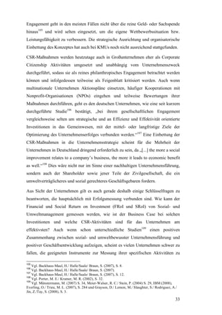 Engagement geht in den meisten Fällen nicht über die reine Geld- oder Sachspende
hinaus105 und wird selten eingesetzt, um die eigene Wettbewerbssituation bzw.
Leistungsfähigkeit zu verbessern. Die strategische Ausrichtung und organisatorische
Einbettung des Konzeptes hat auch bei KMUs noch nicht ausreichend stattgefunden.

CSR-Maßnahmen werden heutzutage auch in Großunternehmen eher als Corporate
Citizenship Aktivitäten umgesetzt und unabhängig vom Unternehmenszweck
durchgeführt, sodass sie als reines philanthropisches Engagement betrachtet werden
können und infolgedessen teilweise als Feigenblatt kritisiert werden. Auch wenn
multinationale Unternehmen Aktionspläne einsetzen, häufiger Kooperationen mit
Nonprofit-Organisationen (NPOs) eingehen und teilweise Bewertungen ihrer
Maßnahmen durchführen, geht es den deutschen Unternehmen, wie eine seit kurzem
durchgeführte Studie106 bestätigt, „bei ihrem gesellschaftlichen Engagement
vergleichsweise selten um strategische und an Effizienz und Effektivität orientierte
Investitionen in das Gemeinwesen, mit der mittel- oder langfristige Ziele der
Optimierung des Unternehmenserfolges verbunden werden.“107 Eine Einbettung der
CSR-Maßnahmen in die Unternehmensstrategie scheint für die Mehrheit der
Unternehmen in Deutschland dringend erforderlich zu sein, da „[...] the more a social
improvement relates to a company’s business, the more it leads to economic benefit
as well.“108 Dies wäre nicht nur im Sinne einer nachhaltigen Unternehmensführung,
sondern auch der Shareholder sowie jener Teile der Zivilgesellschaft, die ein
umweltverträglicheres und sozial gerechteres Geschäftsgebaren fordern.

Aus Sicht der Unternehmen gilt es auch gerade deshalb einige Schlüsselfragen zu
beantworten, die hauptsächlich mit Erfolgsmessung verbunden sind. Wie kann der
Financial und Social Return on Investment (FRoI und SRoI) von Sozial- und
Umweltmanagement gemessen werden, wie ist der Business Case bei solchen
Investitionen und welche CSR-Aktivitäten sind für das Unternehmen am
effektivsten? Auch wenn schon unterschiedliche Studien109 einen positiven
Zusammenhang zwischen sozial- und umweltbewusster Unternehmensführung und
positiver Geschäftsentwicklung aufzeigen, scheint es vielen Unternehmen schwer zu
fallen, die geeigneten Instrumente zur Messung ihrer spezifischen Aktivitäten zu

105
    Vgl. Backhaus-Maul, H./ Halle/Saale/ Braun, S. (2007), S. 8.
106
    Vgl. Backhaus-Maul, H./ Halle/Saale/ Braun, S. (2007).
107
    Vgl. Backhaus-Maul, H./ Halle/Saale/ Braun, S. (2007), S. 12.
108
    Vgl. Porter, M. E./ Kramer, M. R. (2002), S. 32.
109
    Vgl. Münstermann, M. (2007) S. 34, Meier-Walser, R. C./ Stein, P. (2004) S. 29, IBM (2008),
Everling, O./ Trieu, M. L. (2007), S. 284 und Grayson, D./ Lemon, M./ Slaughter, S./ Rodriguez, A./
Jin, Z./Tay, S. (2008), S. 3.

                                                                                                  33
 