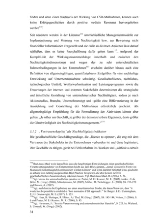 finden und ohne einen Nachweis der Wirkung von CSR-Maßnahmen, können auch
keine Erfolgsgeschichten durch positive mediale Resonanz hervorgehoben
werden110.

Seit neuestem werden in der Literatur111 unterschiedliche Managementmodelle zur
Implementierung und Messung von Nachhaltigkeit bzw. zur Bewertung nicht
finanzieller Informationen vorgestellt und die Fülle an diversen Ansätzen lässt darauf
schließen, dass es keine Pauschallösung dafür geben kann112. Aufgrund der
Komplexität       der     Wirkungszusammenhänge               innerhalb      und     zwischen       den
Nachhaltigkeitsdimensionen            und      wegen       der     zu     sehr     unterschiedlichen
Rahmenbedingungen in den Unternehmen113 erscheint darüber hinaus auch eine
Definition von allgemeingültigen, quantifizierbaren Zielgrößen für eine nachhaltige
Entwicklung auf Unternehmensebene schwierig. Gesellschaftliches, rechtliches,
technologisches Umfeld, Wettbewerbssituation und Leistungsprogramm sowie die
Erwartungen der internen und externen Stakeholder determinieren die strategische
und inhaltliche Gestaltung von unternehmerischer Nachhaltigkeit, sodass je nach
Aktionsradius, Branche, Unternehmenstyp und -größe eine Differenzierung in der
Ausrichtung und Gewichtung der Maßnahmen erforderlich erscheint. Als
allgemeingültige Empfehlung für die Formulierung der Aktivitäten könnte aber
gelten: „Je näher am Geschäft, je größer der demonstrierbare Eigennutz, desto größer
die Glaubwürdigkeit des Nachhaltigkeitsmanagements.“114

3.1.2 ‚Vertrauenskapital’ als Nachhaltigkeitsindikator
Die gesellschaftliche Geschäftsgrundlage, die „licence to operate“, die eng mit dem
Vertrauen der Stakeholder in die Unternehmen verbunden ist und diese legitimiert,
ihre Geschäfte zu tätigen, gerät bei Fehlverhalten ins Wanken und „without a certain



110
    Backhaus-Maul weist darauf hin, dass die langfristigen Entwicklungen einer gesellschaftlichen
Verantwortungsnahme von Unternehmen leicht aus dem Blick geraten, „zumal sie nicht in Form von
Skandalen medientauglich kommuniziert werden können“ und wenn darüber berichtet wird, geschieht
es anhand von zufällig ausgesuchten Best-Practice Beispielen, die aber keinen tieferen
gesellschaftlichen Zusammenhang erkennen lassen. Vgl. Backhaus-Maul, H. (2006), S. 36.
111
    Vgl. hierzu die unterschiedlichen Ansätze in: Porter, M. E./ Kramer, M. R. (2002), Jonker, J./ de
Witte, M. (Hrsg.) (2006), Münstermann, M. (2007), Müller, M./ Schaltegger, S. (2008), SS. 213-259
und Bassen, A. (2007).
112
    Vgl. auch hierzu die Ergebnisse aus einer amerikanischen Studie, die darauf hinweist, dass “it
would not be possible to establish a ‘best normative CSR approach’.” In: Berger, I. E./ Cunningham,
P. H./ Drumwright, M. E. (2007), S. 155.
113
    Vgl. Haas, B./ Oetinger, R./ Ritter, A./ Thul, M. (Hrsg.) (2007), SS. 143-144; Nelson, J. (2006), S.
6 und Porter, M. E./ Kramer, M. R. (2006), S. 83.
114
    Vgl. Hartmann, J.: “Soziale Verantwortung und unternehmerisches Handeln”, S. 223. In: Wieland,
J./ Conradi, W. (Hrsg.) (2002).

34
 