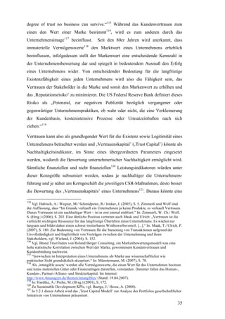 degree of trust no business can survive.“115 Während das Kundenvertrauen zum
einen den Wert einer Marke bestimmt116, wird es zum anderen durch das
Unternehmensimage117 beeinflusst.              Seit den 80er Jahren wird anerkannt, dass
immaterielle Vermögenswerte118 den Marktwert eines Unternehmens erheblich
beeinflussen, infolgedessen stellt der Markenwert eine entscheidende Kennzahl in
der Unternehmensbewertung dar und spiegelt in bedeutendem Ausmaß den Erfolg
eines Unternehmens wider. Von entscheidender Bedeutung für die langfristige
Existenzfähigkeit eines jeden Unternehmens wird also die Fähigkeit sein, das
Vertrauen der Stakeholder in die Marke und somit den Markenwert zu erhöhen und
das ‚Reputationsrisiko’ zu minimieren. Die US Federal Reserve Bank definiert dieses
Risiko als „Potenzial, zur negativen Publizität bezüglich vergangener oder
gegenwärtiger Unternehmenspraktiken, ob wahr oder nicht, die eine Verkleinerung
der Kundenbasis, kostenintensive Prozesse oder Umsatzeinbußen nach sich
ziehen.“119

Vertrauen kann also als grundlegender Wert für die Existenz sowie Legitimität eines
Unternehmens betrachtet werden und ‚Vertrauenskapital’ (‚Trust Capital’) könnte als
Nachhaltigkeitsindikator, im Sinne eines übergeordneten Parameters eingesetzt
werden, wodurch die Bewertung unternehmerischer Nachhaltigkeit ermöglicht wird.
Sämtliche finanziellen und nicht finanziellen120 Leistungsindikatoren würden unter
dieser Kenngröße subsumiert werden, sodass je nachhaltiger die Unternehmens-
führung und je näher am Kerngeschäft die jeweiligen CSR-Maßnahmen, desto besser
die Bewertung des ‚Vertrauenskapitals’ eines Unternehmens121. Daraus könnte eine

115
    Vgl. Habisch, A./ Wegner, M./ Schmidpeter, R./ Jonker, J. (2005), S. 5. Zimmerli und Wolf sind
der Auffassung, dass “Im Grunde verkauft ein Unternehmen ja keine Produkte, es verkauft Vertrauen.
Dieses Vertrauen ist ein nachhaltiger Wert – ist er erst einmal etabliert.” In: Zimmerli, W. Ch./ Wolf,
S. (Hrsg.) (2006), S. 203. Eine ähnliche Position vertreten auch Maak und Ulrich: „Vertrauen ist die
vielleicht wichtigste Ressource für das langfristige Überleben eines Unternehmens. Es wächst nur
langsam und bildet daher einen schwer imitierbaren Wettbewerbsvorteil, [...].“ In: Maak, T./ Ulrich, P.
(2007), S. 180. Zur Bedeutung von Vertrauen für die Steuerung von Transaktionen aufgrund der
Unvollständigkeit und Implizitheit von Verträgen zwischen der Unternehmung und ihren
Stakeholdern, vgl. Wieland, J. (2004), S. 152.
116
    Vgl. Brand Trust Index von Roland Berger Consulting, ein Markenbewertungsmodell was eine
hohe statistische Korrelation zwischen Wert der Marke, gewonnenem Kundenvertrauen und
Kundenbindung nachweist.
117
    “Inzwischen ist Interpretation eines Unternehmens als Marke aus wissenschaftlicher wie
praktischer Sicht grundsätzlich akzeptiert.“ In: Münstermann, M. (2007), S. 70.
118
    Als ‚intangible assets’ werden alle Vermögenswerte, die einen Wert für das Unternehmen besitzen
und keine materiellen Güter oder Finanzanlagen darstellen, verstanden. Darunter fallen das Human-,
Kunden-, Partner-/Allianz- und Strukturkapital. Im Internet:
http://www.4managers.de/themen/intangibles/ (Stand: 19.04.2007).
119
    In: Hardtke, A./ Prehn, M. (Hrsg.) (2001), S. 172.
120
    Zu Sustainable Development KPIs, vgl. Baetge, J./ Hesse, A. (2008).
121
    In 5.2.1 dieser Arbeit wird das ‚Trust Capital Modell’ zur Analyse des Portfolios gesellschaftlicher
Initiativen von Unternehmen präsentiert.

                                                                                                     35
 