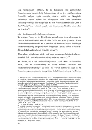 neue      Ratingkennzahl       entstehen,     die     die     Darstellung    einer      ganzheitlichen
Unternehmensanalyse ermöglicht. Ratingagenturen würden über eine übergeordnete
Kenngröße verfügen, worin finanzielle, ethische, soziale und ökologische
Performance        vereint    werden       und      infolgedessen     auch      keine     zusätzlichen
Nachhaltigkeitsratings notwendig wären, die nach Ausschlusskriterien oder „best in
class“-Prinzip122 nur bestimmte Aspekte von Unternehmensaktivitäten untersuchen
und bewerten123.

3.1.3 Die Bedeutung der Stakeholderorientierung
Die zentralen Fragen bei der Identifikation der relevanten Anspruchsgruppen im
Rahmen unternehmerischer Tätigkeit sind: Wofür und wem gegenüber ist das
Unternehmen verantwortlich? Das in Abschnitt 2.3 präsentierte Modell nachhaltiger
Unternehmensführung entspricht einem integrativen Denken, sodass Wirtschafts-
akteure als Teil der Gesellschaft betrachtet werden124.

„Unternehmen sind ebenso wie jedes Individuum immer schon Teil der Gesellschaft;
Wirtschaft findet in Gesellschaft statt, nicht jenseits von dieser [...].“125

Die Themen, die in der kontinentaleuropäischen Debatte aktuell im Mittelpunkt
stehen,     sind    im     Zusammenhang           mit       einem   breiteren     Verständnis       von
Unternehmensverantwortung126 zu sehen und werden mittlerweile auch in der
Unternehmenspraxis durch eine ausgeprägtere Stakeholderorientierung127 reflektiert.


122
    Der “best in class” Ansatz orientiert sich eng an der Umweltperformance von Unternehmen und ist
im Umfeld der Umweltbewegung entstanden. Bei den Ratings mit Ausschlusskriterien steht hingegen
die ethische Werthaltung im Mittelpunkt und Unternehmen werden anhand von Negativlisten (z.B.
keine Aktivitäten in der Rüstungsproduktion, Atomindustrie, Tierversuchen, Tabakproduktion, etc.)
bewertet, vgl. Hardtke, A./ Prehn, M. (Hrsg.) (2001), SS. 74-84.
123
    Vgl. dazu die Kritik zur mangelnden langfristigen und strategischen Perspektive der aktuellen
Nachhaltigkeitsratings in Hardtke, A./ Prehn, M. (Hrsg.) (2001), S. 80. Außerdem zur Kritik
bezüglich der mangelnden Einheitlichkeit der Kriterien und Gewichtungen der Kenngrößen, die in den
diversen Ratingansätzen verwendet werden, vgl. Porter, M. E./ Kramer, M. R. (2006), S. 81.
124
    Porter und Kramer sprechen in diesem Zusammenhang von „points of intersection“ und dass die
Interdependenz zwischen Unternehmen und Gesellschaft zwei Formen annimmt. „First, a company
impinges upon society through its operations in the normal course of business: These are the inside-
out linkages. [...] Not only does corporate activity affect society, but external social conditions also
influence corporations, for better and for worse. These are outside-in linkages.“ In: Porter, M. E./
Kramer, M. R. (2006), S. 84.
125
    Vgl. Maak, T./ Ulrich, P. (2007), S. 11.
126
    Aus einer Studie des Instituts für Wirtschaftsethik der Universität St. Gallen geht hervor, dass drei
Viertel der befragten deutschen Bürger von Unternehmen erwarten, dass sie sich auch im Rahmen
allgemeiner gesellschaftlicher Problemstellungen engagieren – jenseits ihrer sozialen Verantwortung
für Mitarbeiter und Arbeitsplätze. Davon sind 70% für Einhaltung von Menschenrechten, 88% für
adäquate Arbeitsbedingungen in ärmeren Ländern, 95% sind dafür, dass Unternehmen Kinderarbeit
boykottieren und 100% für ein Engagement im Umweltschutz, vgl. Maak, T./ Ulrich, P. (2007), S. 5.
127
    Für eine Unterscheidung zwischen normativem und strategischem Stakeholdermanagement und
den unterschiedlichen Ansätzen zur Stakeholderanalyse vgl. Maak, T./ Ulrich, P. (2007) SS. 169-201
und Müller, M./ Hübscher, S. (2008).

36
 