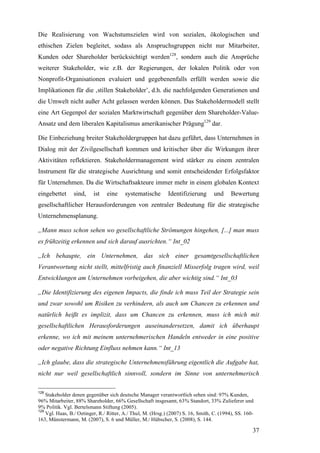 Die Realisierung von Wachstumszielen wird von sozialen, ökologischen und
ethischen Zielen begleitet, sodass als Anspruchsgruppen nicht nur Mitarbeiter,
Kunden oder Shareholder berücksichtigt werden128, sondern auch die Ansprüche
weiterer Stakeholder, wie z.B. der Regierungen, der lokalen Politik oder von
Nonprofit-Organisationen evaluiert und gegebenenfalls erfüllt werden sowie die
Implikationen für die ‚stillen Stakeholder’, d.h. die nachfolgenden Generationen und
die Umwelt nicht außer Acht gelassen werden können. Das Stakeholdermodell stellt
eine Art Gegenpol der sozialen Marktwirtschaft gegenüber dem Shareholder-Value-
Ansatz und dem liberalen Kapitalismus amerikanischer Prägung129 dar.

Die Einbeziehung breiter Stakeholdergruppen hat dazu geführt, dass Unternehmen in
Dialog mit der Zivilgesellschaft kommen und kritischer über die Wirkungen ihrer
Aktivitäten reflektieren. Stakeholdermanagement wird stärker zu einem zentralen
Instrument für die strategische Ausrichtung und somit entscheidender Erfolgsfaktor
für Unternehmen. Da die Wirtschaftsakteure immer mehr in einem globalen Kontext
eingebettet     sind,     ist   eine     systematische       Identifizierung       und     Bewertung
gesellschaftlicher Herausforderungen von zentraler Bedeutung für die strategische
Unternehmensplanung.

„Mann muss schon sehen wo gesellschaftliche Strömungen hingehen, [...] man muss
es frühzeitig erkennen und sich darauf ausrichten.“ Int_02

„Ich behaupte, ein Unternehmen, das sich einer gesamtgesellschaftlichen
Verantwortung nicht stellt, mittelfristig auch finanziell Misserfolg tragen wird, weil
Entwicklungen am Unternehmen vorbeigehen, die aber wichtig sind.“ Int_03

„Die Identifizierung des eigenen Impacts, die finde ich muss Teil der Strategie sein
und zwar sowohl um Risiken zu verhindern, als auch um Chancen zu erkennen und
natürlich heißt es implizit, dass um Chancen zu erkennen, muss ich mich mit
gesellschaftlichen Herausforderungen auseinandersetzen, damit ich überhaupt
erkenne, wo ich mit meinem unternehmerischen Handeln entweder in eine positive
oder negative Richtung Einfluss nehmen kann.“ Int_13

„Ich glaube, dass die strategische Unternehmensführung eigentlich die Aufgabe hat,
nicht nur weil gesellschaftlich sinnvoll, sondern im Sinne von unternehmerisch

128
    Stakeholder denen gegenüber sich deutsche Manager verantwortlich sehen sind: 97% Kunden,
96% Mitarbeiter, 88% Shareholder, 66% Gesellschaft insgesamt, 63% Standort, 33% Zulieferer und
9% Politik. Vgl. Bertelsmann Stiftung (2005).
129
    Vgl. Haas, B./ Oetinger, R./ Ritter, A./ Thul, M. (Hrsg.) (2007) S. 16, Smith, C. (1994), SS. 160-
163, Münstermann, M. (2007), S. 6 und Müller, M./ Hübscher, S. (2008), S. 144.

                                                                                                     37
 
