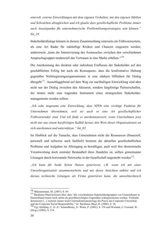 sinnvoll, externe Entwicklungen mit dem eigenen Verhalten, mit den eigenen Stärken
und Schwächen abzugleichen und ich glaube dass gesellschaftliche Probleme immer
auch Ansatzpunkte für unternehmerische Problemlösungsstrategien sein können.“
Int_18

Stakeholderdialoge können in diesem Zusammenhang einerseits als Frühwarnsystem,
als eine Art Radar für zukünftige Risiken und Chancen eingesetzt werden,
andererseits „kann die Intensivierung des Austausches zwischen den verschiedenen
Anspruchsgruppen tendenziell das Vertrauen in eine Marke erhöhen.“130

Die Anerkennung des direkten oder indirekten Einflusses der Stakeholder auf den
geschäftlichen Erfolg hat auch als Konsequenz, dass die konfrontative Haltung
gegenüber Nichtregierungsorganisationen in eine stärkere Offenheit für Dialog
übergeht131. Ausschlaggebend auf dem Weg zur nachhaltigen Entwicklung sind aber
nicht nur der Dialog zwischen den Akteuren, sondern langfristige Partnerschaften,
die immer mehr zum tragenden Instrument eines strategischen Stakeholder-
managements werden sollten.

„Ich sehe insgesamt eine Entwicklung, dass NPOs eine wichtige Funktion für
Unternehmen       übernehmen,        weil    sie auch       so   eine Art       gesellschaftlicher
Frühwarnradar sind. Und ich finde es anerkennenswert, wenn Unternehmen jetzt
nicht nur aus einem kurzfristigen Kalkül heraus den Wert dieser Organisationen an
sich anerkennen und unterstützen.“ Int_03

Im Hinblick auf die Tatsache, dass Unternehmen nicht die Ressourcen (finanziell,
personell und teilweise auch fachlich) besitzen die aktuellen gesellschaftlichen
Probleme und Aufgaben im Alleingang zu bewältigen, auch weil ihre ökonomische
Verantwortung doch zentraler Bestandteil ihres Handelns ist, sollten gemeinsame
Lösungen durch horizontale Netzwerke in der Gesellschaft angestrebt werden132.

„Ich kann für beide Seiten Nutzen generieren, z.B. wenn ich mit einer
Umweltorganisation zusammenarbeite und mir deren Ansichten anhöre und ich
daraus technische Lösungen als Firma generieren kann, die umwelttechnisch



130
    Münstermann, M. (2007), S. 69.
131
    Backhaus-Maul kritisiert aber, dass “die verschiedenen Stakeholderdgruppen von Unternehmen in
Deutschland immer noch selten als gleichberechtigtes Gegenüber wahrgenommen werden. Vielmehr
dominieren [...] zumeist immer noch Unternehmensmonologe die Praxis des Corporate Citizenship
und der Corporate Social Responsibility.“ In: Backhaus-Maul, H. (2006), S. 38.
132
    Vgl. Holliday, C. O. Jr./ Schmidheiny, S./ Watts, P. (2002), S. 156 und Wieland, J./ Conradi, W.
(Hrsg.) (2002), S. 218.

38
 