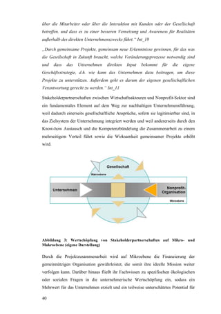 über die Mitarbeiter oder über die Interaktion mit Kunden oder der Gesellschaft
betreffen, und dass es zu einer besseren Vernetzung und Awareness für Realitäten
außerhalb des direkten Unternehmenszwecks führt.“ Int_10

„Durch gemeinsame Projekte, gemeinsam neue Erkenntnisse gewinnen, für das was
die Gesellschaft in Zukunft braucht, welche Veränderungsprozesse notwendig sind
und     dass   das   Unternehmen    direkten   Input   bekommt     für   die   eigene
Geschäftsstrategie, d.h. wie kann das Unternehmen dazu beitragen, um diese
Projekte zu unterstützen. Außerdem geht es darum der eigenen gesellschaftlichen
Verantwortung gerecht zu werden.“ Int_11

Stakeholderpartnerschaften zwischen Wirtschaftsakteuren und Nonprofit-Sektor sind
ein fundamentales Element auf dem Weg zur nachhaltigen Unternehmensführung,
weil dadurch einerseits gesellschaftliche Ansprüche, sofern sie legitimierbar sind, in
das Zielsystem der Unternehmung integriert werden und weil andererseits durch den
Know-how Austausch und die Kompetenzbündelung die Zusammenarbeit zu einem
mehrseitigem Vorteil führt sowie die Wirksamkeit gemeinsamer Projekte erhöht
wird.




Abbildung 3: Wertschöpfung von Stakeholderpartnerschaften auf Mikro- und
Makroebene (eigene Darstellung)

Durch die Projektzusammenarbeit wird auf Mikroebene die Finanzierung der
gemeinnützigen Organisation gewährleistet, die somit ihre ideelle Mission weiter
verfolgen kann. Darüber hinaus fließt ihr Fachwissen zu spezifischen ökologischen
oder sozialen Fragen in die unternehmerische Wertschöpfung ein, sodass ein
Mehrwert für das Unternehmen erzielt und ein teilweise unterschätztes Potential für

40
 