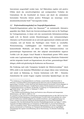Innovationen ausgeschöpft werden kann. Auf Makroebene ergeben sich positive
Effekte durch das umweltverträglichere und sozialgerechtere Verhalten der
Unternehmen für die Gesellschaft als Ganzes und durch die entstandenen
horizontalen Netzwerke können positive Wirkungen aus steuerungs- sowie
demokratietheoretischer Sicht135 hervorgerufen werden.

3.2    Professionalisierungsbedarf von Nonprofit-Organisationen
Nonprofit-Organisationen gelten laut Hansmann136 als institutionelle Alternative
gegenüber dem Markt. Durch das Gewinnverteilungsverbot sind sie für Nachfrager
bei Vertragssituationen, in denen sich eine asymmetrische Informationsverteilung
ergibt (z.B. im Bereich sozialer Dienstleistungen), eine vertrauenswürdigere
Alternative zur Privatwirtschaft, da sie sich nicht opportunistisch verhalten und nicht
versuchen, sich auf Kosten des Nachfragers einen Vorteil zu verschaffen.
Werteorientierung,        Unabhängigkeit          und     Glaubwürdigkeit          sind     weitere
kennzeichnende Merkmale, auf denen der klare Vertrauensvorschuss von
gemeinnützigen Organisationen ruht, aber aufgrund unterschiedlicher negativer
Vorfälle (z.B. der jüngste Unicef Skandal in Deutschland) geraten NPOs immer
wieder unter Legitimationsdruck. Infolge der Reduzierung öffentlicher Fördermittel
und der steigenden Anzahl von Organisationen, die auf dem ‚gemeinnützigen Markt’
drängen, erhöht sich gleichzeitig die Konkurrenz um Ressourcen.

Die Forderung nach mehr Transparenz bezüglich der Mittelverwendung137 durch
NPOs erlebt in der deutschen Öffentlichkeit seit einigen Jahren einen Aufschwung
und nimmt an Bedeutung zu. Externe Institutionen (z.B. DZI – Deutsches
Zentralinstitut für soziale Fragen) vergeben inzwischen Spenden-Siegel, um den

135
    In Anlehnung zur Sozialkapitaltheorie von Putnam, wonach dichte soziale Netzwerke zu
effizienter Verwaltung führen (steuerungstheoretische Relevanz) und zur Wiedergewinnung des
gegenseitigen Vertrauens, welches durch die Individualisierung der Gesellschaft verloren gegangen ist
(demokratietheoretische Relevanz). Gemäß Putnam umfasst Soziales Kapital (social trust) „alle
Verhaltensdispositionen von Bürgern, die Beiträge zur Senkung von Transaktionskosten in Wirtschaft
und Politik leisten” Vgl. Zimmer, A./ Hallmann, T. (2005).
136
    In: Nährlich, S., SS. 8-9.
137
    Zum erhöhten gesellschaftlichen Druck zum Nachweis eines effizienten und transparenten
Mitteleinsatzes, vgl. Stahl, E. (2007), S. 122.
Zu vermerken ist, dass auch die Novellierung des Gemeinnützigkeitsrechts im Jahr 2007 bei der Form
und Prüfung der Rechnungslegung von gemeinnützigen Vereinen leider nichts geändert hat, sodass
auch für Großvereine weiterhin lediglich eine einfache Einnahmen- und Ausgabenrechnung vom
Gesetz verlangt wird und keine Prüfung der Rechnungslegung sowie keine Publizitätspflicht
vorgesehen wird. Zum Reformbedarf des deutschen Gemeinnützigkeitsrechts vgl. Segna, U. (2005).
Anzeichen der höheren Bedeutung von Transparenz im NPO-Sektor ist z.B. die Entwicklung des
„NGO Accountability Charter“ durch internationale Organisationen (z.B. Oxfam, Greenpeace und
amnesty international) zur Förderung von Transparenz bei Buchhaltung und von regelmäßigen
Überprüfungen der eigenen Umweltbelastung und zur Durchsetzung von ethischen Fundraising-
Standards.

                                                                                                  41
 