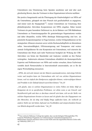 Unterstützern eine Orientierung beim Spenden anzubieten und sind aber auch
gleichzeitig Beweis, dass das Vertrauen in diese Organisationen teilweise nachlässt.

Der positive Imagetransfer und die Übertragung der Glaubwürdigkeit von NPOs auf
die Unternehmen, gekoppelt mit dem Wunsch sich gesellschaftlich zu engagieren,
sind immer noch die Hauptgründe138, warum Unternehmen zur Umsetzung ihrer
philanthropischen Aktivitäten Kooperationen mit NPOs eingehen. Daher kommt
Vertrauen ein ganz besonderer Stellenwert zu, da im Rahmen von CSR-Maßnahmen
Unternehmen zu Finanzierungsquellen für gemeinnützigen Organisationen werden
und dabei überprüfen, welche NPOs überhaupt förderungswürdig sind bzw. als
potentielle Kooperationspartner in Frage kommen, welche Erfolgsindikatoren sie bei
strategischen Allianzen einsetzen sowie welche Rechenschaftspflicht sie übernehmen
sollen. Innovationsfähigkeit, Effizienzsteigerung und Transparenz sind weitere
zentrale Erfolgsfaktoren für eine Kooperation mit Unternehmen, weil einerseits die
Unternehmen den Druck nach mehr Nachweisen bezüglich der Wirkung der CSR-
Aktivitäten von Seiten der Shareholder und Analysten verstärkt an ihre Partner
weitergeben. Andererseits erkennen Unternehmen allmählich die themenspezifische
Expertise und Problemwissen von NPOs und werden versuchen, dieses Fachwissen
verstärkt durch Partnerschaften in Innovationskraft umzuwandeln, um es für die
eigene Wertschöpfung einzusetzen.

„NPOs, die sich sehr intensiv mit der Materie auseinandersetzen, sind einige Schritte
weiter und insofern kann ein Unternehmen sehr viel von solchen Organisationen
lernen, weil sie einfach den Denkprozess aufgreifen können, weiterverfolgen können
und Produkte in der Zukunft danach ausrichten können." Int_01

„Ich glaube, dass in solchen Organisationen in vielen Fällen ein hohes Maß an
Kompetenz da ist zu spezifischen Problemen, vor allem wenn es um Umwelt- und
Sozialbereich geht und dass es durchaus sinnvoll sein kann, sich an der Stelle von
solchen Organisationen beraten zu lassen und ich glaube dass das Engagement von
den Menschen, die da tätig sind häufig Dinge aufdecken kann, die vielleicht an
anderer Stelle nur mit hohen Aufwand von Fachkräften und entsprechendem Einsatz
von Mitteln dargestellt werden kann.“ Int_10



138
   Eine weltweite McKinsey Umfrage hat ergeben, dass von den befragten Führungskräften 70%
Corporate Philanthropy Programme zur Verbesserung der Unternehmensreputation bzw.
Markenimage einsetzen und dieses somit an erster Stelle unter den angestrebten Business Zielen steht,
vgl. McKinsey (2007), S. 4.

42
 