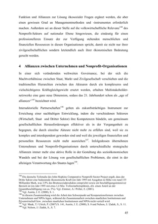 Funktion und Allianzen zur Lösung ökosozialer Fragen ergänzt werden, die aber
einen gewissen Grad an Managementmethoden und -instrumenten erforderlich
machen. Außerdem sei an dieser Stelle auf die volkswirtschaftliche Relevanz144 des
Nonprofit-Sektors auf nationaler Ebene hingewiesen, die eindeutig für einen
professionelleren Einsatz der zur Verfügung stehenden menschlichen und
finanziellen Ressourcen in diesen Organisationen spricht, damit sie nicht nur ihrer
zivilgesellschaftlichen sondern letztendlich auch ihrer ökonomischen Bedeutung
gerecht werden.


4     Allianzen zwischen Unternehmen und Nonprofit-Organisationen
In    einer    sich    verändernden        weltweiten       Governance,        bei    der     sich    die
Machtverhältnisse zwischen Staat, Markt und Zivilgesellschaft verschieben und die
traditionellen Hierarchien zwischen den Akteuren durch ein komplexeres und
vielschichtigeres Kräftegleichgewicht ersetzt werden, erhalten Multistakeholder-
netzwerke eine ganz neue Dimension, sodass das 21. Jahrhundert schon als „age of
alliances“145 bezeichnet wird.

Intersektorielle Partnerschaften146 gelten als zukunftsträchtiges Instrument zur
Erreichung einer nachhaltigen Entwicklung, indem die verschiedenen Sektoren
(Wirtschaft, Staat und Dritter Sektor) ihre Kompetenzen bündeln, um gemeinsam
gesellschaftlichen Herausforderungen effektiver als in der Vergangenheit zu
begegnen, die durch einzelne Akteure nicht mehr zu erfüllen sind, weil sie zu
komplex und interdependent geworden sind und weil die jeweiligen finanziellen und
personellen Ressourcen nicht mehr ausreichen147. Infolgedessen übernehmen
Unternehmen und Nonprofit-Organisationen durch unterschiedliche strategische
Allianzen immer mehr eine aktive Rolle in der Gestaltung des sozioökonomischen
Wandels und bei der Lösung von gesellschaftlichen Problemen, die einst in der
alleinigen Verantwortung des Staates lagen148.


144
    Die deutsche Teilstudie des John Hopkins Comparative Nonprofit Sector Project ergab, dass der
Dritte Sektor eine bedeutende ökonomische Kraft (im Jahr 1995 mit Ausgaben in Höhe von rund 135
Milliarden Mark, was 3,9% des Bruttosozialproduktes entspricht) sowie ein beschäftigungsintensiver
Bereich ist (im Jahr 1995 mit etwa 1,4 Mio. Vollzeitarbeitsplätzen, d.h. einen Anteil an der
Gesamtbeschäftigung von ca. 5%). Vgl. Zimmer, A./ Priller, E. (2001).
145
    Vgl. Austin, J. E. (2000), S. 1.
146
    In diesem Zusammenhang wird die Arbeit den Schwerpunkt auf Kooperationsformen zwischen
Unternehmen und NPOs legen, während die Zusammenarbeit zwischen staatlichen Institutionen und
Privatwirtschaft bzw. zwischen staatlichen Institutionen und NPOs nicht vertieft wird.
147
    Vgl. Maak, T./ Ulrich, P. (2007) S. 141, Austin, J. E. (2000), S. 8 und Nelson, J./ Zadek, S., S. 11.
148
    Vgl. Nelson, J./ Zadek, S., S. 7.

                                                                                                       45
 