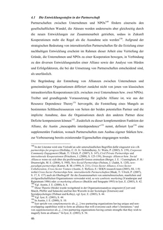 4.1    Die Entwicklungsstufen in der Partnerschaft
Partnerschaften zwischen Unternehmen und NPOs149 fördern einerseits den
gesellschaftlichen Wandel, die Akteure werden andererseits aber gleichzeitig durch
die neuen Entwicklungen zur Zusammenarbeit getrieben, sodass in Zukunft
Kooperationen mehr die Regel als die Ausnahme sein werden150. Aufgrund der
strategischen Bedeutung von intersektoriellen Partnerschaften für die Erzielung einer
nachhaltigen Entwicklung erscheint im Rahmen dieser Arbeit eine Vertiefung der
Gründe, die Unternehmen und NPOs zu einer Kooperation bewegen, in Verbindung
zu den diversen Entwicklungsstufen einer Allianz sowie der Analyse von Hürden
und Erfolgsfaktoren, die bei der Umsetzung von Partnerschaften entscheidend sind,
als unerlässlich.

Die Begründung der Entstehung von Allianzen zwischen Unternehmen und
gemeinnützigen Organisationen differiert zunächst nicht von jenen von klassischen
intrasektoriellen Kooperationen (d.h. zwischen zwei Unternehmen bzw. zwei NPOs).
Treiber und grundlegende Voraussetzung für jegliche Allianz ist, wie aus der
Resource Dependence Theory151 hervorgeht, die Feststellung eines Mangels an
bestimmten Schlüsselressourcen von Seiten der beiden potentiellen Partner und die
implizite Annahme, dass die Organisationen durch den anderen Partner diese
Defizite kompensieren können152. Zusätzlich zu dieser komplementären Funktion der
Allianz, die Austin „inescapable interdependence“153 nennt, definiert Iyer154 eine
supplementäre Funktion, wonach Partnerschaften zum Ausbau eigener Stärken bzw.
zur Verbesserung bereits existierender Eigenschaften eingegangen werden.

149
    In der Literatur wird eine Vielzahl an sehr unterschiedlichen Begriffen dafür eingesetzt wie z.B.
partnerships for progress (Holliday, C. O. Jr./ Schmidheiny, S./ Watts, P. (2002), S. 159), Corporate
Community Engagement (Maak, T./ Ulrich, P. (2007), S. 147), Civil Private Partnerships und
intersektorale Kooperationen (Prinzhorn, J. (2008), S. 125-139), Strategic Alliances bzw. Social
Alliances wenn sie sich über die profit/nonprofit Grenze erstrecken (Berger, I. E. / Cunningham, P. H./
Drumwright, M. E. (2004), S. 59ff), New Social Partnerships (Nelson, J./ Zadek, S. 12ff), new-
paradigm partnerships (Kanter, R. M. (1999), S. 211), Cross-Sector Alliance, Cross-Sector
Collaboration, Cross-Sector Venture (Austin, J./ Reficco, E./ SEKN research team (2005), SS. 1-9)
wobei Cross-Sector Partnerships bzw. intersektorielle Partnerschaften (Maak, T./ Ulrich, P. (2007),
S. 17, S. 157) auch als Oberbegriff für die Zusammenarbeit von unternehmerischen, staatlichen und
zivilgesellschaftlichen Organisationen verwendet wird, so wie symbiotic marketing (Varadarajan and
Rajaratnam 1986) oder co-marketing alliances (Bucklin and Sengupta 1993) in Iyer, E. (2003), S. 42.
150
    Vgl. Austin, J. E. (2000), S. 8.
151
    Diese Theorie (Heide) wurde weitgehend in der Organisationsanalyse eingesetzt (Cyert und
March, Pfeffer und Salancik) und hat ihre Wurzeln in der Soziologie (Emerson) und
Sozialpsychologie (Thibaut und Kelley), vgl. Iyer, E. (2003), S. 44.
152
    Vgl. Iyer, E. (2003), S. 44.
153
    In Austin, J. E. (2000), S. 10.
154
    Iyer spricht von complementarity als „[...] two partnering organizations having unique and non-
overlapping capabilities wish to form an alliance that will overcome each other’s limitations.“ und
von supplementation als „[...] two partnering organizations having certain strengths that they wish to
magnify form an alliance.“ In Iyer, E. (2003), S. 54.

46
 
