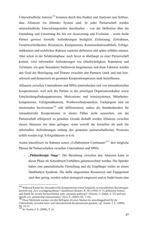 Unterschiedliche Autoren155 kommen durch ihre Studien und Analysen zum Schluss,
dass Allianzen ein lebendes System sind. In jeder Partnerschaft werden
unterschiedliche Entwicklungsstufen durchlaufen – von der Definition über die
Entstehung und Umsetzung bis hin zur Auswertung und Evolution – worin beide
Partner gewisse formelle Anforderungen bezüglich Zielsetzung, Zeitrahmen,
Verantwortlichkeiten, Ressourcen, Kompetenzen, Kommunikationsabläufe, Erfolgs-
indikatoren und rechtlichen Rahmen zunächst definieren und später erfüllen müssen.
Aber schon in der Selektionsphase, noch bevor es überhaupt zu einer Partnerschaft
kommt, wird informellen Anforderungen wie Glaubwürdigkeit, Reputation und
Vertrauen, ein ganz besonderer Stellenwert beigemessen und diese Faktoren werden
den Grad der Beteiligung und Distanz zwischen den Partnern (stark und nah bzw.
schwach und distanziert) im gesamten Kooperationsprozess stark beeinflussen.

Allianzen zwischen Unternehmen und NPOs unterscheiden sich von intrasektoriellen
Kooperationen, weil sich die Partner in der jeweiligen Organisationskultur sowie
Entscheidungsfindungsprozessen, Motivations- und Anreizsystemen, Mitarbeiter-
kompetenzen, Erfolgsindikatoren, Wettbewerbsdynamiken, Fachjargons und im
emotionalen Involvement156 sehr differenzieren, sodass die Standardansätze für
intrasektorielle Kooperationen in diesen Fällen nicht ausreichen, um die
Partnerschaft erfolgreich zu gestalten. Gerade deshalb werden Allianzen zwischen
diesen Akteuren nur dann gelingen, wenn sowohl die formellen als auch die
informellen Anforderungen entlang des gesamten partnerschaftlichen Prozesses
erfüllt werden (vgl. Erfolgsfaktoren in 4.4).

Austin klassifiziert im Rahmen seines „Collaboration Continuum“157 drei mögliche
Phasen für Partnerschaften zwischen Unternehmen und NPOs:

      -   „Philanthropic Stage“: Die Beziehung zwischen den Akteuren kann in
          dieser Phase als Scheckbuch-Verhältnis gekennzeichnet werden. Die Spender
          haben eine paternalistische Einstellung und die Empfänger leiden an einem
          Dankbarkeit Syndrom. Die dafür eingesetzten Ressourcen und Engagement
          sind eher gering, werden selten strategisch eingesetzt und es findet kaum eine

155
    Während Kanter bei intrasektorielle Kooperationen einen Vergleich zu menschlichen Beziehungen
herstellt und „five overlapping phases“ identifiziert (Kanter, R. M. (1994), S. 7), definieren Nelson
und Zadek für soziale Partnerschaften zehn „dynamic pathways“ (Nelson, J./ Zadek, S. 32) und Iyer
spricht von „partnership characteristics“ (Iyer, E. (2003), SS. 7-10).
156
    Diese Merkmale wurden von den Befragten diverser Studien als ausschlaggebend für die
Unterschiede zwischen intra- und intersektorielle Kooperationen genannt, vgl. Austin, J. E. (2000),
SS. 14-15.
157
    In: Austin, J. E. (2000), S. 16.

                                                                                                  47
 