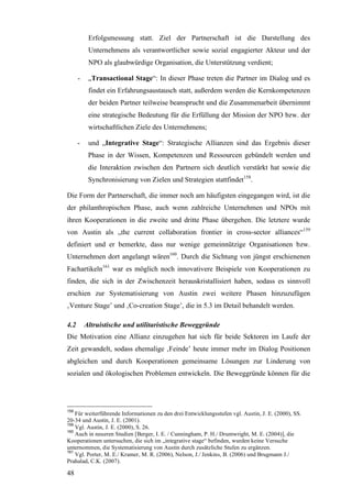 Erfolgsmessung statt. Ziel der Partnerschaft ist die Darstellung des
           Unternehmens als verantwortlicher sowie sozial engagierter Akteur und der
           NPO als glaubwürdige Organisation, die Unterstützung verdient;

      -    „Transactional Stage“: In dieser Phase treten die Partner im Dialog und es
           findet ein Erfahrungsaustausch statt, außerdem werden die Kernkompetenzen
           der beiden Partner teilweise beansprucht und die Zusammenarbeit übernimmt
           eine strategische Bedeutung für die Erfüllung der Mission der NPO bzw. der
           wirtschaftlichen Ziele des Unternehmens;

      -    und „Integrative Stage“: Strategische Allianzen sind das Ergebnis dieser
           Phase in der Wissen, Kompetenzen und Ressourcen gebündelt werden und
           die Interaktion zwischen den Partnern sich deutlich verstärkt hat sowie die
           Synchronisierung von Zielen und Strategien stattfindet158.

Die Form der Partnerschaft, die immer noch am häufigsten eingegangen wird, ist die
der philanthropischen Phase, auch wenn zahlreiche Unternehmen und NPOs mit
ihren Kooperationen in die zweite und dritte Phase übergehen. Die letztere wurde
von Austin als „the current collaboration frontier in cross-sector alliances“159
definiert und er bemerkte, dass nur wenige gemeinnützige Organisationen bzw.
Unternehmen dort angelangt wären160. Durch die Sichtung von jüngst erschienenen
Fachartikeln161 war es möglich noch innovativere Beispiele von Kooperationen zu
finden, die sich in der Zwischenzeit herauskristallisiert haben, sodass es sinnvoll
erschien zur Systematisierung von Austin zwei weitere Phasen hinzuzufügen
‚Venture Stage’ und ‚Co-creation Stage’, die in 5.3 im Detail behandelt werden.

4.2       Altruistische und utilitaristische Beweggründe
Die Motivation eine Allianz einzugehen hat sich für beide Sektoren im Laufe der
Zeit gewandelt, sodass ehemalige ‚Feinde’ heute immer mehr im Dialog Positionen
abgleichen und durch Kooperationen gemeinsame Lösungen zur Linderung von
sozialen und ökologischen Problemen entwickeln. Die Beweggründe können für die




158
    Für weiterführende Informationen zu den drei Entwicklungsstufen vgl. Austin, J. E. (2000), SS.
20-34 und Austin, J. E. (2001).
159
    Vgl. Austin, J. E. (2000), S. 26.
160
    Auch in neueren Studien [Berger, I. E. / Cunningham, P. H./ Drumwright, M. E. (2004)], die
Kooperationen untersuchen, die sich im „integrative stage“ befinden, wurden keine Versuche
unternommen, die Systematisierung von Austin durch zusätzliche Stufen zu ergänzen.
161
    Vgl. Porter, M. E./ Kramer, M. R. (2006), Nelson, J./ Jenkins, B. (2006) und Brugmann J./
Prahalad, C.K. (2007).

48
 
