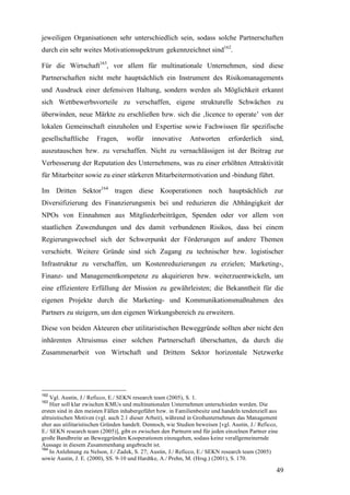 jeweiligen Organisationen sehr unterschiedlich sein, sodass solche Partnerschaften
durch ein sehr weites Motivationsspektrum gekennzeichnet sind162.

Für die Wirtschaft163, vor allem für multinationale Unternehmen, sind diese
Partnerschaften nicht mehr hauptsächlich ein Instrument des Risikomanagements
und Ausdruck einer defensiven Haltung, sondern werden als Möglichkeit erkannt
sich Wettbewerbsvorteile zu verschaffen, eigene strukturelle Schwächen zu
überwinden, neue Märkte zu erschließen bzw. sich die ‚licence to operate’ von der
lokalen Gemeinschaft einzuholen und Expertise sowie Fachwissen für spezifische
gesellschaftliche      Fragen,     wofür      innovative      Antworten        erforderlich     sind,
auszutauschen bzw. zu verschaffen. Nicht zu vernachlässigen ist der Beitrag zur
Verbesserung der Reputation des Unternehmens, was zu einer erhöhten Attraktivität
für Mitarbeiter sowie zu einer stärkeren Mitarbeitermotivation und -bindung führt.

Im Dritten Sektor164 tragen diese Kooperationen noch hauptsächlich zur
Diversifizierung des Finanzierungsmix bei und reduzieren die Abhängigkeit der
NPOs von Einnahmen aus Mitgliederbeiträgen, Spenden oder vor allem von
staatlichen Zuwendungen und des damit verbundenen Risikos, dass bei einem
Regierungswechsel sich der Schwerpunkt der Förderungen auf andere Themen
verschiebt. Weitere Gründe sind sich Zugang zu technischer bzw. logistischer
Infrastruktur zu verschaffen, um Kostenreduzierungen zu erzielen; Marketing-,
Finanz- und Managementkompetenz zu akquirieren bzw. weiterzuentwickeln, um
eine effizientere Erfüllung der Mission zu gewährleisten; die Bekanntheit für die
eigenen Projekte durch die Marketing- und Kommunikationsmaßnahmen des
Partners zu steigern, um den eigenen Wirkungsbereich zu erweitern.

Diese von beiden Akteuren eher utilitaristischen Beweggründe sollten aber nicht den
inhärenten Altruismus einer solchen Partnerschaft überschatten, da durch die
Zusammenarbeit von Wirtschaft und Drittem Sektor horizontale Netzwerke




162
    Vgl. Austin, J./ Reficco, E./ SEKN research team (2005), S. 1.
163
    Hier soll klar zwischen KMUs und multinationalen Unternehmen unterschieden werden. Die
ersten sind in den meisten Fällen inhabergeführt bzw. in Familienbesitz und handeln tendenziell aus
altruistischen Motiven (vgl. auch 2.1 dieser Arbeit), während in Großunternehmen das Management
eher aus utilitaristischen Gründen handelt. Dennoch, wie Studien beweisen [vgl. Austin, J./ Reficco,
E./ SEKN research team (2005)], gibt es zwischen den Partnern und für jeden einzelnen Partner eine
große Bandbreite an Beweggründen Kooperationen einzugehen, sodass keine verallgemeinernde
Aussage in diesem Zusammenhang angebracht ist.
164
    In Anlehnung zu Nelson, J./ Zadek, S. 27; Austin, J./ Reficco, E./ SEKN research team (2005)
sowie Austin, J. E. (2000), SS. 9-10 und Hardtke, A./ Prehn, M. (Hrsg.) (2001), S. 170.

                                                                                                   49
 
