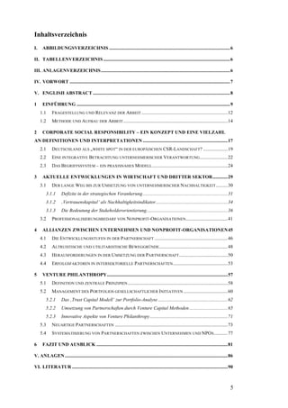 Inhaltsverzeichnis
I.    ABBILDUNGSVERZEICHNIS ........................................................................................................6

II. TABELLENVERZEICHNIS .............................................................................................................6

III. ANLAGENVERZEICHNIS ...............................................................................................................6

IV. VORWORT ..........................................................................................................................................7

V. ENGLISH ABSTRACT ......................................................................................................................8

1     EINFÜHRUNG ....................................................................................................................................9
     1.1     FRAGESTELLUNG UND RELEVANZ DER ARBEIT ..........................................................................12
     1.2     METHODE UND AUFBAU DER ARBEIT ..........................................................................................14

2     CORPORATE SOCIAL RESPONSIBILITY – EIN KONZEPT UND EINE VIELZAHL
AN DEFINITIONEN UND INTERPRETATIONEN .........................................................................17
     2.1     DEUTSCHLAND ALS „WHITE SPOT“ IN DER EUROPÄISCHEN CSR-LANDSCHAFT? .....................19
     2.2     EINE INTEGRATIVE BETRACHTUNG UNTERNEHMERISCHER VERANTWORTUNG ........................22
     2.3     DAS BEGRIFFSSYSTEM – EIN PRAXISNAHES MODELL .................................................................24

3     AKTUELLE ENTWICKLUNGEN IN WIRTSCHAFT UND DRITTER SEKTOR.............29
     3.1     DER LANGE WEG BIS ZUR UMSETZUNG VON UNTERNEHMERISCHER NACHHALTIGKEIT ..........30
        3.1.1       Defizite in der strategischen Verankerung .........................................................................31
        3.1.2       ‚Vertrauenskapital’ als Nachhaltigkeitsindikator..............................................................34
        3.1.3       Die Bedeutung der Stakeholderorientierung......................................................................36
     3.2     PROFESSIONALISIERUNGSBEDARF VON NONPROFIT-ORGANISATIONEN....................................41

4     ALLIANZEN ZWISCHEN UNTERNEHMEN UND NONPROFIT-ORGANISATIONEN45
     4.1     DIE ENTWICKLUNGSSTUFEN IN DER PARTNERSCHAFT ...............................................................46
     4.2     ALTRUISTISCHE UND UTILITARISTISCHE BEWEGGRÜNDE...........................................................48
     4.3     HERAUSFORDERUNGEN IN DER U MSETZUNG DER PARTNERSCHAFT..........................................50
     4.4     ERFOLGSFAKTOREN IN INTERSEKTORIELLE PARTNERSCHAFTEN ...............................................53

5     VENTURE PHILANTHROPY........................................................................................................57
     5.1     DEFINITION UND ZENTRALE PRINZIPIEN ......................................................................................58
     5.2     MANAGEMENT DES PORTFOLIOS GESELLSCHAFTLICHER INITIATIVEN ......................................60
        5.2.1       Das ‚Trust Capital Modell’ zur Portfolio-Analyse ............................................................62
        5.2.2       Umsetzung von Partnerschaften durch Venture Capital Methoden .................................65
        5.2.3       Innovative Aspekte von Venture Philanthropy...................................................................71
     5.3     NEUARTIGE PARTNERSCHAFTEN .................................................................................................73
     5.4     SYSTEMATISIERUNG VON PARTNERSCHAFTEN ZWISCHEN UNTERNEHMEN UND NPO S............77

6     FAZIT UND AUSBLICK .................................................................................................................81

V. ANLAGEN ............................................................................................................................................86

VI. LITERATUR ......................................................................................................................................90



                                                                                                                                                       5
 