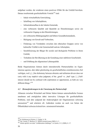 aufgebaut werden, die wiederum einen positiven Effekt für das Umfeld bewirken.
Daraus resultierende gesellschaftliche Vorteile165 sind:

      -    lokale wirtschaftliche Entwicklung,
      -    Schaffung von Arbeitsplätzen,
      -    Infrastrukturaufbau in der lokalen Gemeinde,
      -    eine verbesserte Qualität und Quantität an Dienstleistungen sowie ein
           verbesserter Zugang zu den Dienstleistungen,
      -    ein verbessertes Bildungsangebot und höhere Gesundheitsstandards,
      -    Rückgang von Gewalt und Verbrechen,

      -    Förderung von Verständnis zwischen den ethnischen Gruppen sowie von
           kultureller Vielfalt in der Gemeinschaft und am Arbeitsplatz,
      -    Sensibilisierung der Bürger für soziale und ökologische Probleme in ihrem
           Umfeld,
      -    Teilnahme der Bevölkerung an der Gestaltung einer stabileren Gesellschaft,
      -    und Erhöhung der allgemeinen Lebensqualität.

Beide Organisationen können durch intersektorielle Partnerschaften im Eigen-
interesse agieren, aber dabei gleichzeitig ein gesellschaftliches erstrebenswertes Ziel
verfolgen, weil „[...] the dichotomy between altruistic and utilitarian drivers does not
carry with it any implicit value judgment, of the „good“ vs. „bad“ type. [...] Self-
interest should not be confused with exploitation or opportunism, as both are very
different things.“166


4.3       Herausforderungen in der Umsetzung der Partnerschaft

Allianzen zwischen Wirtschaft und Dritter Sektor können unterschiedliche Formen
annehmen und ermöglichen dabei innovative Lösungen für gesellschaftliche
Probleme, sind aber aufgrund der Andersartigkeit der Organisationen schwierig
umzusetzen167 und scheitern oft. Außerdem werden sie auch von Seiten der
Öffentlichkeit teilweise kritisch bzw. misstrauisch betrachtet.




165
    In Anlehnung an Nelson, J./ Zadek, S. 28.
166
    Vgl. Austin, J./ Reficco, E./ SEKN research team (2005), S. 3.
167
    Austin spricht von einer “collaboration challenge”, in Austin, J. E. (2000), S. 17.

50
 