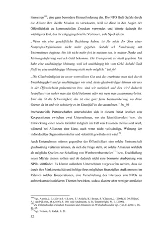 hinweisen169, eine ganz besondere Herausforderung dar. Die NPO läuft Gefahr durch
die Allianz ihre ideelle Mission zu verwässern, weil sie diese in den Augen der
Öffentlichkeit zu kommerziellen Zwecken verwendet und könnte dadurch ihr
wichtigstes Gut, das ihr entgegengebrachte Vertrauen, aufs Spiel setzen.

„Wenn wir eine geschäftliche Beziehung haben, ist für mich der Sinn einer
Nonprofit-Organisation nicht mehr gegeben.                      Sobald ich Fundraising mit
Unternehmen beginne, bin ich nicht mehr frei in meinem tun, in meiner Denke und
Meinungsäußerung weil ich Geld bekomme. Die Transparenz ist nicht gegeben. Ich
habe eine unabhängige Meinung, weil ich unabhängig bin vom Geld. Sobald Geld
fließt ist eine unabhängige Meinung nicht mehr möglich.“ Int_04

„Die Glaubwürdigkeit ist unser wertvollstes Gut und das erarbeitet man sich durch
Unabhängigkeit und je unabhängiger wir sind, desto glaubwürdiger können wir uns
in der Öffentlichkeit präsentieren bzw. sind wir natürlich und dies wird dadurch
beeinflusst von woher man das Geld bekommt oder mit wem man zusammenarbeitet.
Und das ist die Schwierigkeit, das ist eine ganz feine Gratwanderung, wo diese
Grenze da ist und wie schwierig es im Einzelfall ist das auszuloten.“ Int_06

Intersektorielle Partnerschaften unterscheiden sich in diesem Punkt deutlich von
Kooperationen zwischen zwei Unternehmen, wo ein Identitätsverlust bzw. die
Entwicklung einer neuen Identität lediglich im Fall von Fusionen thematisiert wird,
während bei Allianzen eine klare, auch wenn nicht vollständige, Wahrung der
individuellen Organisationskultur und -identität gewährleistet wird170.

Auch Unternehmen müssen gegenüber der Öffentlichkeit eine solche Partnerschaft
glaubwürdig vertreten können, da sich die Frage stellt, ob solche Allianzen wirklich
als mögliche Quellen zur Schaffung von Wettbewerbsvorteilen171 bzw. Erschließung
neuer Märkte dienen sollten und ob dadurch nicht eine bewusste Ausbeutung von
NPOs stattfindet. Es könnte außerdem Unternehmen vorgeworfen werden, dass sie
durch ihre Marktmentalität und infolge ihres möglichen finanziellen Aufkommens im
Rahmen solcher Kooperationen, eine Verschiebung des Interesses von NPOs zu
aufmerksamkeitsstärkeren Themen bewirken, sodass akutere aber weniger attraktive




169
    Vgl. Austin, J. E. (2001) S. 4; Loew, T./ Ankele, K./ Braun, S./ Clausen, J. (2004), S. 30; Nijhof,
A./ van Pijkeren, M. (2006), S. 166 und Andreasen, A. R./ Drumwright, M. E. (2000).
170
    Zu Unterschieden zwischen Fusionen und Allianzen im Wirtschaftssektor vgl. Iyer, E. (2003), SS.
44-45.
171
    Vgl. Nelson, J./ Zadek, S. 21.

52
 