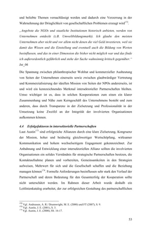 und beliebte Themen vernachlässigt werden und dadurch eine Verzerrung in der
Wahrnehmung der Dringlichkeit von gesellschaftlichen Problemen erzeugt wird172.

„Angebote die NGOs und staatliche Institutionen historisch anbieten, werden von
Unternehmen entdeckt (z.B. Umweltbildungsmarkt). Ich glaube den meisten
Unternehmen aber nicht und vor allem nicht denen die viel Geld investieren, weil sie
damit das Wissen und die Einstellung und eventuell auch die Bildung von Werten
beeinflussen, und das in einer Dimension die bisher nicht möglich war und das finde
ich außerordentlich gefährlich und stehe der Sache wahnsinnig kritisch gegenüber.“
Int_06

Die Spannung zwischen philanthropischer Wohltat und kommerzieller Ausbeutung
von Seiten der Unternehmen einerseits sowie zwischen glaubwürdiger Vertretung
und Kommerzialisierung der ideellen Mission von Seiten der NPOs andererseits, ist
und wird ein kennzeichnendes Merkmal intersektorieller Partnerschaften bleiben.
Umso wichtiger ist es, dass in solchen Kooperationen zum einen ein klarer
Zusammenhang und Nähe zum Kerngeschäft des Unternehmens besteht und zum
anderen, dass durch Transparenz in der Zielsetzung und Professionalität in der
Umsetzung keine Zweifel an der Integrität der involvierten Organisationen
aufkommen können.

4.4   Erfolgsfaktoren in intersektorielle Partnerschaften
Laut Austin173 sind erfolgreiche Allianzen durch eine klare Zielsetzung, Kongruenz
der Mission, hoher und beidseitig gleichwertiger Wertschöpfung, wirksamer
Kommunikation und hohem wechselseitigem Engagement gekennzeichnet. Zur
Anbahnung und Entwicklung einer intersektoriellen Allianz sollten die involvierten
Organisationen ein solides Verständnis für strategische Partnerschaften besitzen, die
Kontaktaufnahme planen und vorbereiten, Gemeinsamkeiten in den Strategien
aufweisen, Mehrwert für sich und die Gesellschaft schaffen und die Beziehung
managen können174. Formelle Anforderungen beeinflussen sehr stark den Verlauf der
Partnerschaft und deren Bedeutung für den Gesamterfolg der Kooperation sollte
nicht unterschätzt werden. Im Rahmen dieser Arbeit wurde deshalb ein
Leitlinienkatalog erarbeitet, der zur erfolgreichen Gestaltung des partnerschaftlichen



172
    Vgl. Andreasen, A. R./ Drumwright, M. E. (2000) und FT (2007), S. 9.
173
    Vgl. Austin, J. E. (2001), S. 3.
174
    Vgl. Austin, J. E. (2000), SS. 16-17.


                                                                                   53
 