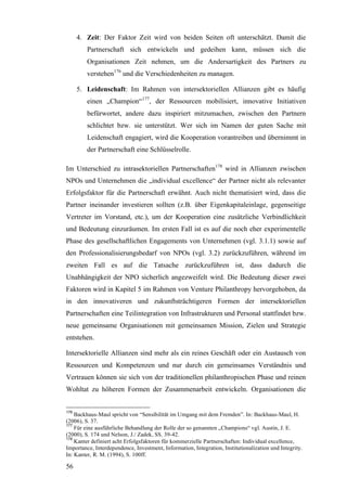 4. Zeit: Der Faktor Zeit wird von beiden Seiten oft unterschätzt. Damit die
         Partnerschaft sich entwickeln und gedeihen kann, müssen sich die
         Organisationen Zeit nehmen, um die Andersartigkeit des Partners zu
         verstehen176 und die Verschiedenheiten zu managen.

      5. Leidenschaft: Im Rahmen von intersektoriellen Allianzen gibt es häufig
         einen „Champion“177, der Ressourcen mobilisiert, innovative Initiativen
         befürwortet, andere dazu inspiriert mitzumachen, zwischen den Partnern
         schlichtet bzw. sie unterstützt. Wer sich im Namen der guten Sache mit
         Leidenschaft engagiert, wird die Kooperation vorantreiben und übernimmt in
         der Partnerschaft eine Schlüsselrolle.

Im Unterschied zu intrasektoriellen Partnerschaften178 wird in Allianzen zwischen
NPOs und Unternehmen die „individual excellence“ der Partner nicht als relevanter
Erfolgsfaktor für die Partnerschaft erwähnt. Auch nicht thematisiert wird, dass die
Partner ineinander investieren sollten (z.B. über Eigenkapitaleinlage, gegenseitige
Vertreter im Vorstand, etc.), um der Kooperation eine zusätzliche Verbindlichkeit
und Bedeutung einzuräumen. Im ersten Fall ist es auf die noch eher experimentelle
Phase des gesellschaftlichen Engagements von Unternehmen (vgl. 3.1.1) sowie auf
den Professionalisierungsbedarf von NPOs (vgl. 3.2) zurückzuführen, während im
zweiten Fall es auf die Tatsache zurückzuführen ist, dass dadurch die
Unabhängigkeit der NPO sicherlich angezweifelt wird. Die Bedeutung dieser zwei
Faktoren wird in Kapitel 5 im Rahmen von Venture Philanthropy hervorgehoben, da
in den innovativeren und zukunftsträchtigeren Formen der intersektoriellen
Partnerschaften eine Teilintegration von Infrastrukturen und Personal stattfindet bzw.
neue gemeinsame Organisationen mit gemeinsamen Mission, Zielen und Strategie
entstehen.

Intersektorielle Allianzen sind mehr als ein reines Geschäft oder ein Austausch von
Ressourcen und Kompetenzen und nur durch ein gemeinsames Verständnis und
Vertrauen können sie sich von der traditionellen philanthropischen Phase und reinen
Wohltat zu höheren Formen der Zusammenarbeit entwickeln. Organisationen die


176
    Backhaus-Maul spricht von “Sensibilität im Umgang mit dem Fremden”. In: Backhaus-Maul, H.
(2006), S. 37.
177
    Für eine ausführliche Behandlung der Rolle der so genannten „Champions“ vgl. Austin, J. E.
(2000), S. 174 und Nelson, J./ Zadek, SS. 39-42.
178
    Kanter definiert acht Erfolgsfaktoren für kommerzielle Partnerschaften: Individual excellence,
Importance, Interdependence, Investment, Information, Integration, Institutionalization und Integrity.
In: Kanter, R. M. (1994), S. 100ff.

56
 