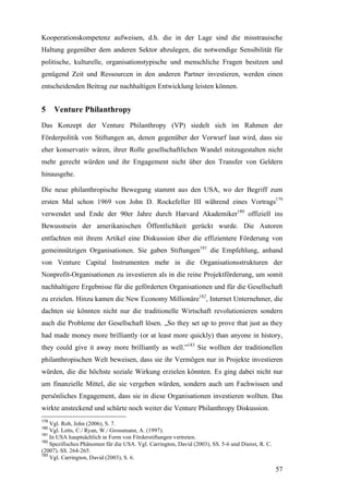 Kooperationskompetenz aufweisen, d.h. die in der Lage sind die misstrauische
Haltung gegenüber dem anderen Sektor abzulegen, die notwendige Sensibilität für
politische, kulturelle, organisationstypische und menschliche Fragen besitzen und
genügend Zeit und Ressourcen in den anderen Partner investieren, werden einen
entscheidenden Beitrag zur nachhaltigen Entwicklung leisten können.


5     Venture Philanthropy
Das Konzept der Venture Philanthropy (VP) siedelt sich im Rahmen der
Förderpolitik von Stiftungen an, denen gegenüber der Vorwurf laut wird, dass sie
eher konservativ wären, ihrer Rolle gesellschaftlichen Wandel mitzugestalten nicht
mehr gerecht würden und ihr Engagement nicht über den Transfer von Geldern
hinausgehe.

Die neue philanthropische Bewegung stammt aus den USA, wo der Begriff zum
ersten Mal schon 1969 von John D. Rockefeller III während eines Vortrags179
verwendet und Ende der 90er Jahre durch Harvard Akademiker180 offiziell ins
Bewusstsein der amerikanischen Öffentlichkeit gerückt wurde. Die Autoren
entfachten mit ihrem Artikel eine Diskussion über die effizientere Förderung von
gemeinnützigen Organisationen. Sie gaben Stiftungen181 die Empfehlung, anhand
von Venture Capital Instrumenten mehr in die Organisationsstrukturen der
Nonprofit-Organisationen zu investieren als in die reine Projektförderung, um somit
nachhaltigere Ergebnisse für die geförderten Organisationen und für die Gesellschaft
zu erzielen. Hinzu kamen die New Economy Millionäre182, Internet Unternehmer, die
dachten sie könnten nicht nur die traditionelle Wirtschaft revolutionieren sondern
auch die Probleme der Gesellschaft lösen. „So they set up to prove that just as they
had made money more brilliantly (or at least more quickly) than anyone in history,
they could give it away more brilliantly as well.”183 Sie wollten der traditionellen
philanthropischen Welt beweisen, dass sie ihr Vermögen nur in Projekte investieren
würden, die die höchste soziale Wirkung erzielen könnten. Es ging dabei nicht nur
um finanzielle Mittel, die sie vergeben würden, sondern auch um Fachwissen und
persönliches Engagement, dass sie in diese Organisationen investieren wollten. Das
wirkte ansteckend und schürte noch weiter die Venture Philanthropy Diskussion.
179
    Vgl. Rob, John (2006), S. 7.
180
    Vgl. Letts, C./ Ryan, W./ Grossmann, A. (1997).
181
    In USA hauptsächlich in Form von Förderstiftungen vertreten.
182
    Spezifisches Phänomen für die USA. Vgl. Carrington, David (2003), SS. 5-6 und Dienst, R. C.
(2007). SS. 264-265.
183
    Vgl. Carrington, David (2003), S. 6.

                                                                                                  57
 