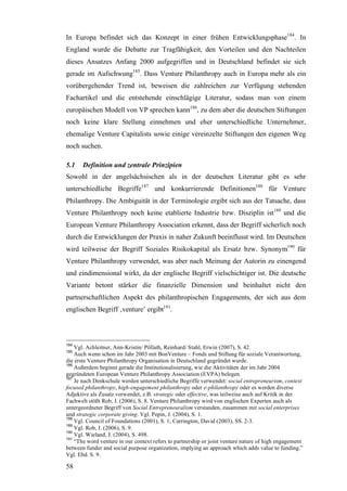 In Europa befindet sich das Konzept in einer frühen Entwicklungsphase184. In
England wurde die Debatte zur Tragfähigkeit, den Vorteilen und den Nachteilen
dieses Ansatzes Anfang 2000 aufgegriffen und in Deutschland befindet sie sich
gerade im Aufschwung185. Dass Venture Philanthropy auch in Europa mehr als ein
vorübergehender Trend ist, beweisen die zahlreichen zur Verfügung stehenden
Fachartikel und die entstehende einschlägige Literatur, sodass man von einem
europäischen Modell von VP sprechen kann186, zu dem aber die deutschen Stiftungen
noch keine klare Stellung einnehmen und eher unterschiedliche Unternehmer,
ehemalige Venture Capitalists sowie einige vereinzelte Stiftungen den eigenen Weg
noch suchen.

5.1    Definition und zentrale Prinzipien
Sowohl in der angelsächsischen als in der deutschen Literatur gibt es sehr
unterschiedliche Begriffe187 und konkurrierende Definitionen188 für Venture
Philanthropy. Die Ambiguität in der Terminologie ergibt sich aus der Tatsache, dass
Venture Philanthropy noch keine etablierte Industrie bzw. Disziplin ist189 und die
European Venture Philanthropy Association erkennt, dass der Begriff sicherlich noch
durch die Entwicklungen der Praxis in naher Zukunft beeinflusst wird. Im Deutschen
wird teilweise der Begriff Soziales Risikokapital als Ersatz bzw. Synonym190 für
Venture Philanthropy verwendet, was aber nach Meinung der Autorin zu einengend
und eindimensional wirkt, da der englische Begriff vielschichtiger ist. Die deutsche
Variante betont stärker die finanzielle Dimension und beinhaltet nicht den
partnerschaftlichen Aspekt des philanthropischen Engagements, der sich aus dem
englischen Begriff ‚venture’ ergibt191.



184
    Vgl. Achleitner, Ann-Kristin/ Pöllath, Reinhard/ Stahl, Erwin (2007), S. 42.
185
    Auch wenn schon im Jahr 2003 mit BonVenture – Fonds und Stiftung für soziale Verantwortung,
die erste Venture Philanthropy Organisation in Deutschland gegründet wurde.
186
    Außerdem beginnt gerade die Institutionalisierung, wie die Aktivitäten der im Jahr 2004
gegründeten European Venture Philanthropy Association (EVPA) belegen.
187
    Je nach Denkschule werden unterschiedliche Begriffe verwendet: social entrepreneurism, context
focused philanthropy, high-engagement philanthropy oder e-philanthropy oder es werden diverse
Adjektive als Zusatz verwendet, z.B. strategic oder effective, was teilweise auch auf Kritik in der
Fachwelt stößt Rob, J. (2006), S. 8. Venture Philanthropy wird von englischen Experten auch als
untergeordneter Begriff von Social Entrepreneuralism verstanden, zusammen mit social enterprises
und strategic corporate giving. Vgl. Pepin, J. (2004), S. 1.
188
    Vgl. Council of Foundations (2001), S. 1; Carrington, David (2003), SS. 2-3.
189
    Vgl. Rob, J. (2006), S. 9.
190
    Vgl. Wieland, J. (2004), S. 498.
191
    “The word venture in our context refers to partnership or joint venture nature of high engagement
between funder and social purpose organization, implying an approach which adds value to funding.”
Vgl. Ebd. S. 9.

58
 