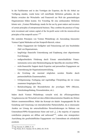 In der Fachliteratur und in den Vorträgen der Experten, die für die Arbeit zur
Verfügung standen, wurde keine voll zutreffende Definition gefunden, die die
Brücke zwischen der Wirtschafts- und Finanzwelt zur Welt der gemeinnützigen
Organisationen bilden konnte. Ein Vorschlag für eine umfassendere Definition
könnte sein: „Venture Philanthropy stands for the use by grant makers and investors
of certain principles of entrepreneurial business. They combine the practices of long-
term investment and venture capital of the for-profit sector with the mission-driven
principles of the nonprofit sector.“192

Die zentralen Prinzipien von Venture Philanthropy als Anwendung klassischer
Venture Capital Methoden auf den Nonprofit-Bereich, wären:
       -   Hohes Engagement der Geldgeber und Fokussierung auf eine beschränkte
           Zahl von Organisationen,
       -   langfristige finanzielle Unterstützung und Einplanung einer abgestimmten
           Exit-Strategie,
       -   maßgeschneiderte Förderung durch Einsatz unterschiedlicher Finanz-
           instrumente sowie unter Berücksichtigung der Spezifika der einzelnen NPOs,
       -   nicht-finanzieller Support durch Expertise und personellem Engagement zur
           Unterstützung der Organisationsentwicklung,
       -   die    Erzielung      der     maximal      möglichen   sozialen   Rendite   durch
           partnerschaftliche Zusammenarbeit,
       -   Erfolgsmessung: Festlegung und regelmäßige Überprüfung der im voraus
           zusammen festgelegten Ziele,
       -   Berücksichtigung der Besonderheiten der jeweiligen NPO (Mission,
           Entscheidungsfindung, Personalstruktur, etc.).

Indem durch Venture Philanthropy versucht wird, die effizienzgetriebene
Vorgehensweise der Wirtschaft mit dem effektivitätsorientierten Handeln des Dritten
Sektors zusammenzuführen, bildet das Konzept ein idealer Ausgangspunkt für die
Gestaltung und Umsetzung von intersektoriellen Partnerschaften, da es interessante
Ansätze zur Lösung der unterschiedlichen Herausforderungen im Rahmen von
Unternehmen/NPOs Kooperationen bietet und weil „[...] the majority of corporate
contribution programs are diffuse and unfocused“193, sodass eine strategischere
Ausrichtung des gesellschaftlichen Engagements von Unternehmen als erforderlich
erscheint.
192
      Vgl. Saccani, S. (2008), S. 10.
193
      Vgl. Porter, M. E./ Kramer, M. R. (2002), SS. 29-30.

                                                                                         59
 