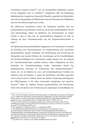 Unternehmen eingesetzt werden199, bzw. die durchgeführten Maßnahmen scheinen
oft die festgelegten Ziele zu verfehlen200. Infolgedessen fällt eine Begründung
philanthropischer Ausgaben aus finanzieller Perspektive gegenüber den Shareholdern
sehr schwer und gegenüber der Öffentlichkeit kann die Wirksamkeit der Maßnahmen
auch nur sehr schlecht nachgewiesen werden.

Die effektiveren Unternehmen richten ihre Programme deutlicher nach den
gesellschaftlichen und politischen Trends aus, die für ihre Geschäftstätigkeit relevant
sind; berücksichtigen stärker die Bedürfnisse der Gemeinschaften im lokalen
Umfeld, in dem sie tätig sind; ihr gesellschaftliches Engagement ist mehr im
Einklang mit ihren Unternehmenszielen und ihre Kooperationsbereitschaft ist
höher201.

Zur Optimierung des gesellschaftlichen Engagements von Unternehmen ist zunächst
die Schaffung eines Steuerungsansatzes zur Implementierung einer spezifischen
gesellschaftlichen Agenda erforderlich. Die Identifizierung und Priorisierung der
ökologischen und sozialen Probleme, die Auswirkungen auf die Geschäftstätigkeit
und Wettbewerbsfähigkeit des Unternehmens ausüben könnten bzw. die aufgrund
der Unternehmensaktivitäten entstehen könnten, sollten infolgedessen ein fester
Bestandteil    der    Unternehmensplanung         werden.      Unternehmen       können     ihre
philanthropischen Aktivitäten zur Verbesserung ihres Wettbewerbsumfeldes202
nutzen, d.h. um die Qualität des sozio- und wirtschaftspolitischen Umfeldes des
Standortes oder der Standorte, in denen ihre betrieblichen Aktivitäten angesiedelt
sind, zu ihrem Vorteil zu erhöhen. Durch eine stärkere Verankerung und Integration
der CSR-Programme in die schon existierenden strategischen und operativen
Prozesse203 findet ein Abgleich zwischen gesellschaftlichen und ökonomischen
Zielen statt und dadurch eine Verbesserung der langfristigen Existenzfähigkeit des


199
    Nur 12,9% der befragten deutschen Unternehmen geben an Aktionspläne einzusetzen und lediglich
12,3% verfügen über Instrumente zur Bewertung des Engagements. Nur jeder zehnte kann Auskunft
darüber geben, in welchem finanziellen Umfang Fördermittel für gesellschaftliche Maßnahmen
eingesetzt werden. Vgl. Backhaus-Maul, H./ Halle/Saale/ Braun, S. (2007), SS. 9-10.
200
    Eine weltweite McKinsey Umfrage hat ergeben, dass “whatever the business goals of their
philanthropy programs, more than 80 percent of respondents say they are at best only somewhat
successful.” Vgl. McKinsey (2007), S. 8.
201
    Vgl. Ergebnisse in McKinsey (2007), S. 9 und Dalberg (2007).
202
    Das Wettbewerbsumfeld besteht für Porter und Kramer aus vier Elementen, die in
Wechselwirkungen untereinander stehen und die Unternehmensproduktivität beeinflussen:
Produktionsfaktoren, Nachfragebedingungen, Strategie und Wettbewerb sowie die verwandten und
unterstützenden Branchen. Unternehmen können durch ihr gesellschaftliches Engagement jedes der
vier Elemente des Wettbewerbsumfeldes beeinflussen. Für eine Vertiefung der Potentiale und
Möglichkeiten vgl. Porter, M. E./ Kramer, M. R. (2002).
203
    Vgl. Porter, M. E./ Kramer, M. R. (2006) und Münstermann, M. (2007).

                                                                                              61
 