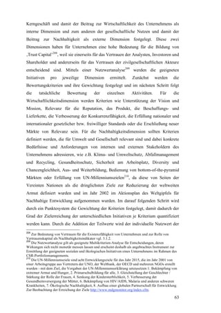 Kerngeschäft und damit der Beitrag zur Wirtschaftlichkeit des Unternehmens als
interne Dimension und zum anderen der gesellschaftliche Nutzen und damit der
Beitrag zur Nachhaltigkeit als externe Dimension festgelegt. Diese zwei
Dimensionen haben für Unternehmen eine hohe Bedeutung für die Bildung von
‚Trust Capital’208, weil sie einerseits für das Vertrauen der Analysten, Investoren und
Shareholder und andererseits für das Vertrauen der zivilgesellschaftlichen Akteure
entscheidend sind. Mittels einer Nutzwertanalyse209 werden die geeigneten
Initiativen    pro     jeweilige      Dimension       ermittelt.     Zunächst       werden      die
Bewertungskriterien und ihre Gewichtung festgelegt und im nächsten Schritt folgt
die     tatsächliche      Bewertung         der      einzelnen       Aktivitäten.      Für      die
Wirtschaftlichkeitsdimension werden Kriterien wie Unterstützung der Vision und
Mission, Relevanz für die Reputation, das Produkt, die Beschaffungs- und
Lieferkette, die Verbesserung der Konkurrenzfähigkeit, die Erfüllung nationaler und
internationaler gesetzlicher bzw. freiwilliger Standards oder die Erschließung neuer
Märkte von Relevanz sein. Für die Nachhaltigkeitsdimension sollten Kriterien
definiert werden, die für Umwelt und Gesellschaft relevant sind und dabei konkrete
Bedürfnisse und Anforderungen von internen und externen Stakeholdern des
Unternehmens adressieren, wie z.B. Klima- und Umweltschutz, Abfallmanagement
und Recycling, Gesundheitsschutz, Sicherheit am Arbeitsplatz, Diversity und
Chancengleichheit, Aus- und Weiterbildung, Bedienung von bottom-of-the-pyramid
Märkten oder Erfüllung von UN-Millenniumszielen210, da diese von Seiten der
Vereinten Nationen als die dringlichsten Ziele zur Reduzierung der weltweiten
Armut definiert wurden und im Jahr 2002 im Aktionsplan des Weltgipfels für
Nachhaltige Entwicklung aufgenommen wurden. Im darauf folgenden Schritt wird
durch ein Punktesystem die Gewichtung der Kriterien festgelegt, damit dadurch der
Grad der Zielerreichung der unterschiedlichen Initiativen je Kriterium quantifiziert
werden kann. Durch die Addition der Teilwerte wird der individuelle Nutzwert der
208
    Zur Bedeutung von Vertrauen für die Existenzfähigkeit von Unternehmen und zur Rolle von
Vertrauenskapital als Nachhaltigkeitsindikator vgl. 3.1.2.
209
    Die Nutzwertanalyse gilt als geeignete Multikriterien-Analyse für Entscheidungen, deren
Wirkungen sich nicht monetär messen lassen und erscheint deshalb als angebrachtes Instrument zur
Ermittlung der geeigneten sozialen und ökologischen Initiativen eines Unternehmens im Rahmen des
CSR-Portfoliomanagements.
210
    Die UN-Millenniumsziele sind acht Entwicklungsziele für das Jahr 2015, die im Jahr 2001 von
einer Arbeitsgruppe aus Vertretern der UNO, der Weltbank, der OECD und mehreren NGOs erstellt
wurden - mit dem Ziel, die Vorgaben der UN-Millenniumserklärung umzusetzen:1. Bekämpfung von
extremer Armut und Hunger, 2. Primarschulbildung für alle, 3. Gleichstellung der Geschlechter /
Stärkung der Rolle der Frauen, 4. Senkung der Kindersterblichkeit, 5. Verbesserung der
Gesundheitsversorgung der Mütter, 6. Bekämpfung von HIV/AIDS, Malaria und anderen schweren
Krankheiten, 7. Ökologische Nachhaltigkeit, 8. Aufbau einer globalen Partnerschaft für Entwicklung.
Zur Beobachtung der Erreichung der Ziele http://www.mdgmonitor.org/index.cfm.

                                                                                                 63
 