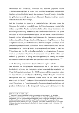 Stakeholdern wie Shareholder, Investoren und Analysten gegenüber solcher
Aktivitäten äußerst kritisch, da sie nur einen niedrigen Mehrwert für das finanzielle
Ergebnis erzielen. Die Initiativen mit dem geringsten Potential (Initiative A) sind die
im ‚philanthropic capital’ Quadranten, wohlgemeinte Taten mit niedrigen sozialen
und wirtschaftlichen Auswirkungen.

Bei der Ermittlung des Bündels an gesellschaftlichen Aktivitäten spielt die
Einbettung der Initiativen in das Zielsystem des Unternehmens eine wichtige Rolle
und die ausgewählten Projekte und Partnerschaften sollten in ihrer Kombination den
höchst möglichen Beitrag zur Erfüllung der Unternehmensziele leisten. Von großer
Bedeutung ist außerdem eine Fokussierung auf eine beschränkte Zahl von Initiativen.
Dadurch wird ein höheres und gezieltes Engagement der Unternehmen ermöglicht
und somit eine höhere Erfolgswahrscheinlichkeit garantiert. Empfehlenswert ist diese
Vorgehensweise auch, weil Unternehmen bei der Umsetzung der Aktivitäten oft auf
gemeinnützige Organisationen zurückgreifen werden, da teilweise nur diese über die
themenspezifische Expertise verfügen, die gesellschaftlichen Probleme zu lösen und
Unternehmen sehr viel Zeit in diese Partnerschaften investieren müssen. Es entsteht
somit ein komplett neuer Ansatz zur Zusammenarbeit mit dem Dritten Sektor, nicht
mehr als „[...] an object of charity but as an opportunity for learning and business
development, supported by R&D and operating funds rather than philanthropy.“213

5.2.2 Umsetzung von Partnerschaften durch Venture Capital Methoden
Das Interesse für intersektorielle Partnerschaften ist in den letzten Jahren
kontinuierlich gestiegen und Unternehmen gehen immer mehr Partnerschaften mit
Nonprofit-Organisationen ein, um ihre CSR-Programme effektiv umzusetzen, sodass
die Kooperationen von entscheidender Bedeutung zur Erreichung der sozialen und
ökologischen Ziele der Unternehmen werden sowie für den Markt und die
Gesellschaft als Ganzes214. Im Rahmen ihres gesellschaftlichen Engagements werden
somit Unternehmen zu Finanzierungsquellen für gemeinnützige Organisationen und
je näher die Initiativen an das Kerngeschäft rücken, desto bedeutsamer wird die



213
    In: Kanter, R. M. (1999), S. 210.
214
    Laut einer Umfrage von Dalberg Global Development Advisors sind 61% der befragten
Unternehmen in den letzten drei Jahren eine Partnerschaft mit zivilgesellschaftlichen Akteuren
eingegangen; 88% der Unternehmen, die noch nie eine solche Kooperation eingegangen sind, haben
ihr Interesse bekundet, dies in Zukunft zu tun; 73% teilte mit, dass die Partnerschaften für ihr
Unternehmen in den nächsten drei Jahren wichtig bzw. sehr wichtig sein werden und ca. 61% ist der
Meinung, dass diese Partnerschaften für den Markt als Ganzes wichtig bzw. sehr wichtig sind. Vgl.
Dalberg (2007).

                                                                                                65
 
