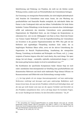 Identifizierung und Förderung von Projekten, die nicht nur die höchste soziale
Wirkung erzielen, sondern auch zur Wirtschaftlichkeit des Unternehmens beitragen.

Zur Umsetzung von strategischen Partnerschaften, die nicht lediglich philanthropisch
sind, brauchen die Unternehmen einen neuen Ansatz, der eine Mischung aus
gesellschaftlicher und finanzieller Rendite ermöglicht, die individuelle Stärke der
Partner in den Vordergrund rückt und eine höhere Verbindlichkeit für beide Seiten
beinhaltet. Venture Philanthropy ist das Konzept was einerseits diese Anforderungen
erfüllt und andererseits den deutschen Unternehmen sowie gemeinnützigen
Organisationen die Möglichkeit bietet, aus den Zwängen des Korporatismus zu
entkommen bzw. sich von der Abhängigkeit vom Staat zu lösen. Durch den Einsatz
von Venture Capital Methoden215 wird die Kapitalbereitstellung der Unternehmen
zur Investition in die gesamte Organisationsstruktur der NPO. Dies geht mit der
Definition und regelmäßigen Überprüfung messbarer Ziele einher, die zu
langfristigem Wachstum führen sollen, sowie mit der aktiven Unterstützung der
Organisation im Bereich Projektentwicklung, Ausarbeitung der strategischen
Planung, Vermittlung von Kontakten und Weitergabe von Wissen, weil „[...] many
recipients of business largesse often don’t need charity; they need change. Not spare
change, but real change – sustainable, replicable, institutionalized change [...]. And
that means getting business deeply involved in nontraditional ways.“216

Die Kombination der spezifischen Kompetenzen beider Akteure birgt ein noch
relativ unentdecktes Innovationspotential zur Schaffung eines gesellschaftlichen und
ökonomischen Mehrwerts und durch nicht traditionelle Wege können Effizienz im
Ressourceneinsatz und Effektivität in der Zielerreichung vereinigt werden.

„[...] da liegt glaube ich ein riesiges Innovationspotential, weil man andersartige
Sichtweisen reinbringt und deswegen auch ganz andersartige Bedürfnisse auch
kennen lernen kann, die man mit den Produkten vielleicht noch befriedigen kann, auf
die man gar nicht kommt wenn man nur die eigenen Techniker und Entwickler an
den Produkten rumoptimieren lässt, weil es oft lange dauert bis bestimmte Fragen,
die von der Nachfragerseite kommen, bei den Entwicklern ankommen.“ Int_05




215
    Die Anwendung der Venture-Capital-Prinzipien im sozialen Bereich wird auch als „Socially
Responsible Venture Capital“ (SR-VC) bezeichnet. Vgl. Stahl, E. (2007), S. 122. Bill Drayton, der
Pionier des Social Entrepreneurship und Gründer von Ashoka, einem social-venture capital Fond, ist
einer der bekanntesten Vertreter dieses Ansatzes.
216
    In: Kanter, R. M. (1999), SS. 191-192.

66
 