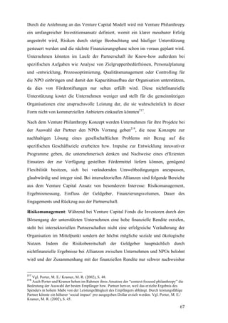 Durch die Anlehnung an das Venture Capital Modell wird mit Venture Philanthropy
ein umfangreicher Investitionsansatz definiert, womit ein klarer messbarer Erfolg
angestrebt wird, Risiken durch stetige Beobachtung und häufiger Unterstützung
gesteuert werden und die nächste Finanzierungsphase schon im voraus geplant wird.
Unternehmen könnten im Laufe der Partnerschaft ihr Know-how außerdem bei
spezifischen Aufgaben wie Analyse von Zielgruppenbedürfnissen, Personalplanung
und -entwicklung, Prozessoptimierung, Qualitätsmanagement oder Controlling für
die NPO einbringen und damit den Kapazitätsaufbau der Organisation unterstützen,
da dies von Förderstiftungen nur selten erfüllt wird. Diese nichtfinanzielle
Unterstützung kostet die Unternehmen weniger und stellt für die gemeinnützigen
Organisationen eine anspruchsvolle Leistung dar, die sie wahrscheinlich in dieser
Form nicht von kommerziellen Anbietern einkaufen könnten217.

Nach dem Venture Philanthropy Konzept werden Unternehmen für ihre Projekte bei
der Auswahl der Partner den NPOs Vorrang geben218, die neue Konzepte zur
nachhaltigen Lösung eines gesellschaftlichen Problems mit Bezug auf die
spezifischen Geschäftsziele erarbeiten bzw. Impulse zur Entwicklung innovativer
Programme geben, die unternehmerisch denken und Nachweise eines effizienten
Einsatzes der zur Verfügung gestellten Fördermittel liefern können, genügend
Flexibilität besitzen, sich bei verändernden Umweltbedingungen anzupassen,
glaubwürdig und integer sind. Bei intersektoriellen Allianzen sind folgende Bereiche
aus dem Venture Capital Ansatz von besonderem Interesse: Risikomanagement,
Ergebnismessung, Einfluss der Geldgeber, Finanzierungsvolumen, Dauer des
Engagements und Rückzug aus der Partnerschaft.

Risikomanagement: Während bei Venture Capital Fonds die Investoren durch den
Börsengang der unterstützten Unternehmen eine hohe finanzielle Rendite erzielen,
steht bei intersektoriellen Partnerschaften nicht eine erfolgreiche Veräußerung der
Organisation im Mittelpunkt sondern der höchst mögliche soziale und ökologische
Nutzen. Indem die Risikobereitschaft der Geldgeber hauptsächlich durch
nichtfinanzielle Ergebnisse bei Allianzen zwischen Unternehmen und NPOs belohnt
wird und der Zusammenhang mit der finanziellen Rendite nur schwer nachweisbar


217
   Vgl. Porter, M. E./ Kramer, M. R. (2002), S. 48.
218
   Auch Porter und Kramer heben im Rahmen ihres Ansatzes der “context-focused philanthropy” die
Bedeutung der Auswahl der besten Empfänger bzw. Partner hervor, weil das erzielte Ergebnis des
Spenders in hohem Maße von der Leistungsfähigkeit des Empfängers abhängt. Durch leistungsfähige
Partner könnte ein höherer ‘social impact’ pro ausgegeben Dollar erzielt werden. Vgl. Porter, M. E./
Kramer, M. R. (2002), S. 45.

                                                                                                  67
 