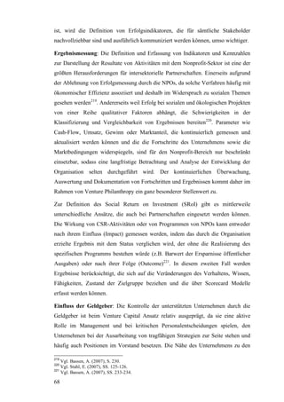 ist, wird die Definition von Erfolgsindikatoren, die für sämtliche Stakeholder
nachvollziehbar sind und ausführlich kommuniziert werden können, umso wichtiger.

Ergebnismessung: Die Definition und Erfassung von Indikatoren und Kennzahlen
zur Darstellung der Resultate von Aktivitäten mit dem Nonprofit-Sektor ist eine der
größten Herausforderungen für intersektorielle Partnerschaften. Einerseits aufgrund
der Ablehnung von Erfolgsmessung durch die NPOs, da solche Verfahren häufig mit
ökonomischer Effizienz assoziiert und deshalb im Widerspruch zu sozialen Themen
gesehen werden219. Andererseits weil Erfolg bei sozialen und ökologischen Projekten
von einer Reihe qualitativer Faktoren abhängt, die Schwierigkeiten in der
Klassifizierung und Vergleichbarkeit von Ergebnissen bereiten220. Parameter wie
Cash-Flow, Umsatz, Gewinn oder Marktanteil, die kontinuierlich gemessen und
aktualisiert werden können und die die Fortschritte des Unternehmens sowie die
Marktbedingungen widerspiegeln, sind für den Nonprofit-Bereich nur beschränkt
einsetzbar, sodass eine langfristige Betrachtung und Analyse der Entwicklung der
Organisation selten durchgeführt wird. Der kontinuierlichen Überwachung,
Auswertung und Dokumentation von Fortschritten und Ergebnissen kommt daher im
Rahmen von Venture Philanthropy ein ganz besonderer Stellenwert zu.

Zur Definition des Social Return on Investment (SRoI) gibt es mittlerweile
unterschiedliche Ansätze, die auch bei Partnerschaften eingesetzt werden können.
Die Wirkung von CSR-Aktivitäten oder von Programmen von NPOs kann entweder
nach ihrem Einfluss (Impact) gemessen werden, indem das durch die Organisation
erzielte Ergebnis mit dem Status verglichen wird, der ohne die Realisierung des
spezifischen Programms bestehen würde (z.B. Barwert der Ersparnisse öffentlicher
Ausgaben) oder nach ihrer Folge (Outcome)221. In diesem zweiten Fall werden
Ergebnisse berücksichtigt, die sich auf die Veränderungen des Verhaltens, Wissen,
Fähigkeiten, Zustand der Zielgruppe beziehen und die über Scorecard Modelle
erfasst werden können.

Einfluss der Geldgeber: Die Kontrolle der unterstützten Unternehmen durch die
Geldgeber ist beim Venture Capital Ansatz relativ ausgeprägt, da sie eine aktive
Rolle im Management und bei kritischen Personalentscheidungen spielen, den
Unternehmen bei der Ausarbeitung von tragfähigen Strategien zur Seite stehen und
häufig auch Positionen im Vorstand besetzen. Die Nähe des Unternehmens zu den

219
    Vgl. Bassen, A. (2007), S. 230.
220
    Vgl. Stahl, E. (2007), SS. 125-126.
221
    Vgl. Bassen, A. (2007), SS. 233-234.

68
 