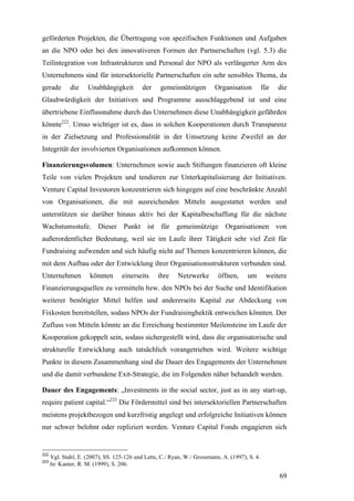 geförderten Projekten, die Übertragung von spezifischen Funktionen und Aufgaben
an die NPO oder bei den innovativeren Formen der Partnerschaften (vgl. 5.3) die
Teilintegration von Infrastrukturen und Personal der NPO als verlängerter Arm des
Unternehmens sind für intersektorielle Partnerschaften ein sehr sensibles Thema, da
gerade        die    Unabhängigkeit         der    gemeinnützigen         Organisation          für   die
Glaubwürdigkeit der Initiativen und Programme ausschlaggebend ist und eine
übertriebene Einflussnahme durch das Unternehmen diese Unabhängigkeit gefährden
könnte222. Umso wichtiger ist es, dass in solchen Kooperationen durch Transparenz
in der Zielsetzung und Professionalität in der Umsetzung keine Zweifel an der
Integrität der involvierten Organisationen aufkommen können.

Finanzierungsvolumen: Unternehmen sowie auch Stiftungen finanzieren oft kleine
Teile von vielen Projekten und tendieren zur Unterkapitalisierung der Initiativen.
Venture Capital Investoren konzentrieren sich hingegen auf eine beschränkte Anzahl
von Organisationen, die mit ausreichenden Mitteln ausgestattet werden und
unterstützen sie darüber hinaus aktiv bei der Kapitalbeschaffung für die nächste
Wachstumsstufe. Dieser Punkt ist für gemeinnützige Organisationen von
außerordentlicher Bedeutung, weil sie im Laufe ihrer Tätigkeit sehr viel Zeit für
Fundraising aufwenden und sich häufig nicht auf Themen konzentrieren können, die
mit dem Aufbau oder der Entwicklung ihrer Organisationsstrukturen verbunden sind.
Unternehmen           könnten      einerseits     ihre    Netzwerke        öffnen,     um        weitere
Finanzierungsquellen zu vermitteln bzw. den NPOs bei der Suche und Identifikation
weiterer benötigter Mittel helfen und andererseits Kapital zur Abdeckung von
Fixkosten bereitstellen, sodass NPOs der Fundraisinghektik entweichen könnten. Der
Zufluss von Mitteln könnte an die Erreichung bestimmter Meilensteine im Laufe der
Kooperation gekoppelt sein, sodass sichergestellt wird, dass die organisatorische und
strukturelle Entwicklung auch tatsächlich vorangetrieben wird. Weitere wichtige
Punkte in diesem Zusammenhang sind die Dauer des Engagements der Unternehmen
und die damit verbundene Exit-Strategie, die im Folgenden näher behandelt werden.

Dauer des Engagements: „Investments in the social sector, just as in any start-up,
require patient capital.“223 Die Fördermittel sind bei intersektoriellen Partnerschaften
meistens projektbezogen und kurzfristig angelegt und erfolgreiche Initiativen können
nur schwer belohnt oder repliziert werden. Venture Capital Fonds engagieren sich


222
      Vgl. Stahl, E. (2007), SS. 125-126 und Letts, C./ Ryan, W./ Grossmann, A. (1997), S. 4.
223
      In: Kanter, R. M. (1999), S. 206.

                                                                                                      69
 