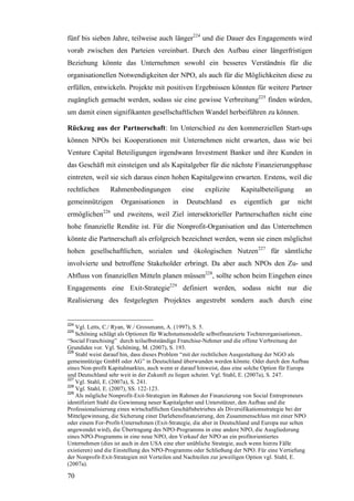 fünf bis sieben Jahre, teilweise auch länger224 und die Dauer des Engagements wird
vorab zwischen den Parteien vereinbart. Durch den Aufbau einer längerfristigen
Beziehung könnte das Unternehmen sowohl ein besseres Verständnis für die
organisationellen Notwendigkeiten der NPO, als auch für die Möglichkeiten diese zu
erfüllen, entwickeln. Projekte mit positiven Ergebnissen könnten für weitere Partner
zugänglich gemacht werden, sodass sie eine gewisse Verbreitung225 finden würden,
um damit einen signifikanten gesellschaftlichen Wandel herbeiführen zu können.

Rückzug aus der Partnerschaft: Im Unterschied zu den kommerziellen Start-ups
können NPOs bei Kooperationen mit Unternehmen nicht erwarten, dass wie bei
Venture Capital Beteiligungen irgendwann Investment Banker und ihre Kunden in
das Geschäft mit einsteigen und als Kapitalgeber für die nächste Finanzierungsphase
eintreten, weil sie sich daraus einen hohen Kapitalgewinn erwarten. Erstens, weil die
rechtlichen      Rahmenbedingungen              eine     explizite        Kapitalbeteiligung      an
gemeinnützigen        Organisationen       in    Deutschland         es    eigentlich   gar    nicht
ermöglichen226 und zweitens, weil Ziel intersektorieller Partnerschaften nicht eine
hohe finanzielle Rendite ist. Für die Nonprofit-Organisation und das Unternehmen
könnte die Partnerschaft als erfolgreich bezeichnet werden, wenn sie einen möglichst
hohen gesellschaftlichen, sozialen und ökologischen Nutzen227 für sämtliche
involvierte und betroffene Stakeholder erbringt. Da aber auch NPOs den Zu- und
Abfluss von finanziellen Mitteln planen müssen228, sollte schon beim Eingehen eines
Engagements eine Exit-Strategie229 definiert werden, sodass nicht nur die
Realisierung des festgelegten Projektes angestrebt sondern auch durch eine


224
    Vgl. Letts, C./ Ryan, W./ Grossmann, A. (1997), S. 5.
225
    Schöning schlägt als Optionen für Wachstumsmodelle selbstfinanzierte Tochterorganisationen,
“Social Franchising” durch teilselbstständige Franchise-Nehmer und die offene Verbreitung der
Grundidee vor. Vgl. Schöning, M. (2007), S. 193.
226
    Stahl weist darauf hin, dass dieses Problem “mit der rechtlichen Ausgestaltung der NGO als
gemeinnützige GmbH oder AG” in Deutschland überwunden werden könnte. Oder durch den Aufbau
eines Non-profit Kapitalmarktes, auch wenn er darauf hinweist, dass eine solche Option für Europa
und Deutschland sehr weit in der Zukunft zu liegen scheint. Vgl. Stahl, E. (2007a), S. 247.
227
    Vgl. Stahl, E. (2007a), S. 241.
228
    Vgl. Stahl, E. (2007), SS. 122-123.
229
    Als mögliche Nonprofit-Exit-Strategien im Rahmen der Finanzierung von Social Entrepreneurs
identifiziert Stahl die Gewinnung neuer Kapitalgeber und Unterstützer, den Aufbau und die
Professionalisierung eines wirtschaftlichen Geschäftsbetriebes als Diversifikationsstrategie bei der
Mittelgewinnung, die Sicherung einer Darlehensfinanzierung, den Zusammenschluss mit einer NPO
oder einem For-Profit-Unternehmen (Exit-Strategie, die aber in Deutschland und Europa nur selten
angewendet wird), die Übertragung des NPO-Programms in eine andere NPO, die Ausgliederung
eines NPO-Programms in eine neue NPO, den Verkauf der NPO an ein profitorientiertes
Unternehmen (dies ist auch in den USA eine eher unübliche Strategie, auch wenn hierzu Fälle
existieren) und die Einstellung des NPO-Programms oder Schließung der NPO. Für eine Vertiefung
der Nonprofit-Exit-Strategien mit Vorteilen und Nachteilen zur jeweiligen Option vgl. Stahl, E.
(2007a).

70
 