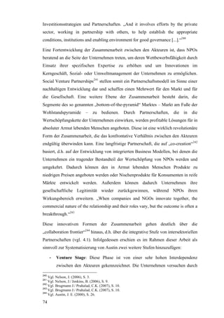 Investitionsstrategien und Partnerschaften. „And it involves efforts by the private
sector, working in partnership with others, to help establish the appropriate
conditions, institutions and enabling environment for good governance [...].“240

Eine Fortentwicklung der Zusammenarbeit zwischen den Akteuren ist, dass NPOs
beratend an die Seite der Unternehmen treten, um deren Wettbewerbsfähigkeit durch
Einsatz ihrer spezifischen Expertise zu erhöhen und um Innovationen im
Kerngeschäft, Sozial- oder Umweltmanagement der Unternehmen zu ermöglichen.
Social Venture Partnerships241 stellen somit ein Partnerschaftsmodell im Sinne einer
nachhaltigen Entwicklung dar und schaffen einen Mehrwert für den Markt und für
die Gesellschaft. Eine weitere Ebene der Zusammenarbeit besteht darin, die
Segmente des so genannten „bottom-of-the-pyramid“ Marktes – Markt am Fuße der
Wohlstandspyramide          –   zu    bedienen.       Durch   Partnerschaften,   die   in   die
Wertschöpfungskette der Unternehmen einwirken, werden profitable Lösungen für in
absoluter Armut lebenden Menschen angeboten. Diese ist eine wirklich revolutionäre
Form der Zusammenarbeit, die das konfrontative Verhältnis zwischen den Akteuren
endgültig überwinden kann. Eine langfristige Partnerschaft, die auf „co-creation“242
basiert, d.h. auf der Entwicklung von integrierten Business Modellen, bei denen die
Unternehmen ein tragender Bestandteil der Wertschöpfung von NPOs werden und
umgekehrt. Dadurch können den in Armut lebenden Menschen Produkte zu
niedrigen Preisen angeboten werden oder Nischenprodukte für Konsumenten in reife
Märkte entwickelt werden. Außerdem können dadurch Unternehmen ihre
gesellschaftliche Legitimität wieder zurückgewinnen, während NPOs ihren
Wirkungsbereich erweitern. „When companies and NGOs innovate together, the
commercial nature of the relationship and their roles vary, but the outcome is often a
breakthrough.“243

Diese innovativen Formen der Zusammenarbeit gehen deutlich über die
„collaboration frontier“244 hinaus, d.h. über die integrative Stufe von intersektoriellen
Partnerschaften (vgl. 4.1). Infolgedessen erschien es im Rahmen dieser Arbeit als
sinnvoll zur Systematisierung von Austin zwei weitere Stufen hinzuzufügen:

      -   Venture Stage: Diese Phase ist von einer sehr hohen Interdependenz
          zwischen den Akteuren gekennzeichnet. Die Unternehmen versuchen durch

240
    Vgl. Nelson, J. (2006), S. 3.
241
    Vgl. Nelson, J./ Jenkins, B. (2006), S. 9.
242
    Vgl. Brugmann J./ Prahalad, C.K. (2007), S. 10.
243
    Vgl. Brugmann J./ Prahalad, C.K. (2007), S. 10.
244
    Vgl. Austin, J. E. (2000), S. 26.

74
 