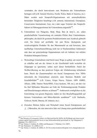 verstanden, die durch Innovationen zum Wachstum des Unternehmens
         beitragen soll (z.B. General Electrics, Nestlé, Nokia, Bank of America, etc.).
         Dabei     werden      auch    Nonprofit-Organisationen          mit    unterschiedlichen
         beratenden Tätigkeiten beauftragt (z.B. amnesty international, Greenpeace,
         Conservation International, Care, etc.) oder sogar Vertreter des Nonprofit-
         Sektors in Führungspositionen bei Unternehmen eingestellt248.

      b. Unternehmen wie Patagonia, Body Shop, Ben & Jerry’s, etc. sehen
         gesellschaftliche Verantwortung als zentralen Pfeiler ihrer Unternehmens-
         philosophie, die durch ihr gesamtes Produktsortiment zum Ausdruck gebracht
         wird. Sie bieten auf profitable Art und Weise ökologische und
         sozialverträgliche Produkte für den Massenmarkt an und beweisen, dass
         nachhaltige Unternehmensführung nicht nur in Nischenmärkten funktioniert
         oder dass nur gemeinnützige Organisationen sich als Anbieter von solchen
         Produkten behaupten können.

      c. Weitsichtige Unternehmen sind bereit neue Wege zu gehen, um neuen Wert
         zu schaffen und um die Armen in der Gesellschaft nicht weiterhin als
         Zielgruppe zu ignorieren, sodass auch dieser beträchtliche Anteil der
         Weltbevölkerung an den positiven Folgen der Globalisierung teilnehmen
         kann. Durch die Zusammenarbeit mit Social Entrepreneurs bzw. NPOs
         entwickeln die Unternehmen einerseits neue Business Modelle und
         Geschäftsfelder249 (z.B. Cemex, Grupo Nueva, Telenor, ABN AMRO,
         Allianz, ABB, Thames Water/RWE, Cisco Systems, 3M, etc.), um den vier
         bis fünf Milliarden Menschen am Fuße der Wohlstandspyramide Produkte
         und Dienstleistungen anbieten zu können250. Andererseits ermöglichen sie die
         Entwicklung von ganzen Regionen, indem sie ihre Beschaffungspolitik auf
         kleinere Unternehmen und Mikro-Betriebe ausdehnen251 (z.B. Starbucks,
         Unilever, Nestlé, Danone, SC Johnson, etc.).

      d. Zwischen Drittem Sektor und Wirtschaft treten Social Entrepreneurs auf
         „[…] Menschen, die eine innovative Idee zur Lösung eines gesellschaftlichen



248
    Der Director of Community Affairs von Microsoft hat für NGOs, die Weltbank und einem social
venture-capital Fond gearbeitet, bevor er zum Softwarehersteller gewechselt ist. Vgl. Brugmann J./
Prahalad, C.K. (2007), S. 4.
249
    Vgl. Nelson, J./ Jenkins, B. (2006) und Brugmann J./ Prahalad, C.K. (2007).
250
    Vgl. Prahalad, C. K. (2006), S. 23.
251
    Vgl. Nelson, J./ Jenkins, B. (2006), S. 2ff. Für weitere konkrete Beispiele www.changemakers.net.

76
 
