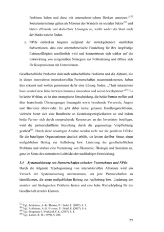 Problems haben und diese mit unternehmerischem Denken umsetzen.“252
         Sozialunternehmer gelten als Motoren des Wandels im sozialen Sektor253 und
         bieten effiziente und skalierbare Lösungen an, wofür weder der Staat noch
         der Markt welche finden.

      e. NPOs entdecken langsam aufgrund der zurückgehenden staatlichen
         Subventionen, dass eine unternehmerische Einstellung für ihre langfristige
         Existenzfähigkeit unerlässlich wird und konzentrieren sich stärker auf die
         Entwicklung von zeitgemäßen Strategien zur Notlinderung und öffnen sich
         für Kooperationen mit Unternehmen.

Gesellschaftliche Probleme sind auch wirtschaftliche Probleme und die Akteure, die
in diesen innovativen intersektoriellen Partnerschaften zusammenkommen, haben
dies erkannt und wollen gemeinsam dafür eine Lösung finden. „Their interactions
have created new links between business innovation and social development.“254 Es
ist keine Wohltat, es ist eine strategische Entscheidung, die beide Partner treffen und
über herrschende Überzeugungen hinausgeht sowie bestehende Vorurteile, Ängste
und Barrieren überwindet. Es gibt dabei keine genauen Handlungsrichtlinien,
vielmehr bietet sich eine Bandbreite an Gestaltungsmöglichkeiten an und indem
beide Partner sich durch entsprechende Ressourcen an der Investition beteiligen,
wird die partnerschaftliche Beziehung durch die gegenseitige Verpflichtung
gestärkt255. Durch diese neuartigen Ansätze werden nicht nur die positiven Effekte
für die beteiligten Organisationen deutlich erhöht, sie leisten darüber hinaus einen
maßgeblichen Beitrag zur Aufhebung bzw. Linderung der gesellschaftlichen
Probleme und streben eine Vernetzung von Ökonomie, Ökologie und Sozialem an,
ganz im Sinne des normativen Leitbildes der nachhaltigen Entwicklung.

5.4    Systematisierung von Partnerschaften zwischen Unternehmen und NPOs
Durch die folgende Typologisierung von intersektoriellen Allianzen wird ein
Versuch der Systematisierung unternommen, um jene Partnerschaften zu
identifizieren, die einen maßgeblichen Beitrag zur Aufhebung bzw. Linderung der
sozialen und ökologischen Probleme leisten und eine hohe Wertschöpfung für die
Gesellschaft erzielen könnten.


252
    Vgl. Achleitner, A.-K./ Heister, P. / Stahl, E. (2007), S. 5.
253
    Vgl. Achleitner, A.-K./ Heister, P. / Stahl, E. (2007), S. 6.
254
    Vgl. Brugmann J./ Prahalad, C.K. (2007), S. 4.
255
    Vgl. Kanter, R. M. (1999), S. 200.

                                                                                    77
 