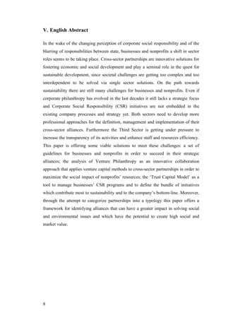 V. English Abstract

In the wake of the changing perception of corporate social responsibility and of the
blurring of responsibilities between state, businesses and nonprofits a shift in sector
roles seems to be taking place. Cross-sector partnerships are innovative solutions for
fostering economic and social development and play a seminal role in the quest for
sustainable development, since societal challenges are getting too complex and too
interdependent to be solved via single sector solutions. On the path towards
sustainability there are still many challenges for businesses and nonprofits. Even if
corporate philanthropy has evolved in the last decades it still lacks a strategic focus
and Corporate Social Responsibility (CSR) initiatives are not embedded in the
existing company processes and strategy yet. Both sectors need to develop more
professional approaches for the definition, management and implementation of their
cross-sector alliances. Furthermore the Third Sector is getting under pressure to
increase the transparency of its activities and enhance staff and resources efficiency.
This paper is offering some viable solutions to meet these challenges: a set of
guidelines for businesses and nonprofits in order to succeed in their strategic
alliances; the analysis of Venture Philanthropy as an innovative collaboration
approach that applies venture capital methods to cross-sector partnerships in order to
maximize the social impact of nonprofits’ resources; the ‘Trust Capital Model’ as a
tool to manage businesses’ CSR programs and to define the bundle of initiatives
which contribute most to sustainability and to the company’s bottom-line. Moreover,
through the attempt to categorize partnerships into a typology this paper offers a
framework for identifying alliances that can have a greater impact in solving social
and environmental issues and which have the potential to create high social and
market value.




8
 