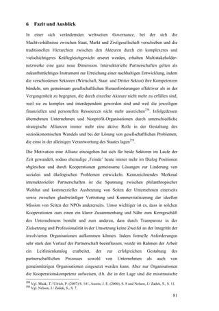 6       Fazit und Ausblick

In      einer    sich     verändernden        weltweiten        Governance,       bei    der    sich    die
Machtverhältnisse zwischen Staat, Markt und Zivilgesellschaft verschieben und die
traditionellen Hierarchien zwischen den Akteuren durch ein komplexeres und
vielschichtigeres Kräftegleichgewicht ersetzt werden, erhalten Multistakeholder-
netzwerke eine ganz neue Dimension. Intersektorielle Partnerschaften gelten als
zukunftsträchtiges Instrument zur Erreichung einer nachhaltigen Entwicklung, indem
die verschiedenen Sektoren (Wirtschaft, Staat und Dritter Sektor) ihre Kompetenzen
bündeln, um gemeinsam gesellschaftlichen Herausforderungen effektiver als in der
Vergangenheit zu begegnen, die durch einzelne Akteure nicht mehr zu erfüllen sind,
weil sie zu komplex und interdependent geworden sind und weil die jeweiligen
finanziellen und personellen Ressourcen nicht mehr ausreichen258. Infolgedessen
übernehmen Unternehmen und Nonprofit-Organisationen durch unterschiedliche
strategische Allianzen immer mehr eine aktive Rolle in der Gestaltung des
sozioökonomischen Wandels und bei der Lösung von gesellschaftlichen Problemen,
die einst in der alleinigen Verantwortung des Staates lagen259.

Die Motivation eine Allianz einzugehen hat sich für beide Sektoren im Laufe der
Zeit gewandelt, sodass ehemalige ‚Feinde’ heute immer mehr im Dialog Positionen
abgleichen und durch Kooperationen gemeinsame Lösungen zur Linderung von
sozialen und ökologischen Problemen entwickeln. Kennzeichnendes Merkmal
intersektorieller Partnerschaften ist die Spannung zwischen philanthropischer
Wohltat und kommerzieller Ausbeutung von Seiten der Unternehmen einerseits
sowie zwischen glaubwürdiger Vertretung und Kommerzialisierung der ideellen
Mission von Seiten der NPOs andererseits. Umso wichtiger ist es, dass in solchen
Kooperationen zum einen ein klarer Zusammenhang und Nähe zum Kerngeschäft
des Unternehmens besteht und zum anderen, dass durch Transparenz in der
Zielsetzung und Professionalität in der Umsetzung keine Zweifel an der Integrität der
involvierten Organisationen aufkommen können. Indem formelle Anforderungen
sehr stark den Verlauf der Partnerschaft beeinflussen, wurde im Rahmen der Arbeit
ein       Leitlinienkatalog        erarbeitet,     der     zur    erfolgreichen         Gestaltung      des
partnerschaftlichen          Prozesses       sowohl       von     Unternehmen           als    auch    von
gemeinnützigen Organisationen eingesetzt werden kann. Aber nur Organisationen
die Kooperationskompetenz aufweisen, d.h. die in der Lage sind die misstrauische
258
      Vgl. Maak, T./ Ulrich, P. (2007) S. 141, Austin, J. E. (2000), S. 8 und Nelson, J./ Zadek, S., S. 11.
259
      Vgl. Nelson, J./ Zadek, S., S. 7.

                                                                                                         81
 