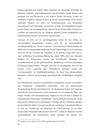 Haltung gegenüber dem anderen Sektor abzulegen, die notwendige Sensibilität für
politische, kulturelle, organisationstypische und menschliche Fragen besitzen und
genügend Zeit und Ressourcen in den anderen Partner investieren, werden ein
fruchtbares Verhältnis aufbauen können. In diesem Zusammenhang wären weitere
empirische        Studien,     vor   allem       für   Kontinentaleuropa         und     Deutschland
wünschenswert und willkommen, da einerseits ein hoher Forschungsbedarf besteht,
um die Treiber und ausschlaggebenden Faktoren für den Erfolg solcher Allianzen zu
verstehen und andererseits die zur Verfügung stehende Literatur hauptsächlich von
angelsächsischen Autoren und Forschern verfasst wurde.

Vertrauen ist nicht nur ein ausschlaggebender Faktor für den Erfolg von
intersektoriellen        Kooperationen       sondern         auch   für    die     gesellschaftliche
Geschäftsgrundlage, die „licence to operate“, von Unternehmen. Partnerschaften mit
NPOs sind von entscheidender Bedeutung für die Glaubwürdigkeit von Unternehmen
und somit für das Vertrauen der Stakeholder in ihr Handeln, tragen aber auch zu
einer nachhaltigen Unternehmensführung bei, indem NPOs durch ihre beratende
Tätigkeit       die    ökologischen,     sozialen      und    ökonomischen         Wirkungen      von
Unternehmen besser mit den gesellschaftlichen Bedürfnissen und Wertvorstellungen
in Einklang bringen können. Vertrauen kann also als grundlegender Wert für die
Existenz       sowie     Legitimität     eines     Unternehmens       betrachtet        werden    und
‚Vertrauenskapital’ als Nachhaltigkeitsindikator im Sinne eines übergeordneten
Parameters, wodurch die Bewertung unternehmerischer Nachhaltigkeit ermöglicht
wird.

Das Gleichgewicht zwischen wirtschaftlicher Leistungskraft, sozialer Gerechtigkeit
und       ökologischer       Verträglichkeit      herzustellen,     wird     die       kontinuierliche
Herausforderung für den Unternehmer bzw. das Management bleiben und wegen der
Dynamik des externen Kontextes immer wieder auch nur von punktueller Dauer sein
können. Primäres Ziel unternehmerischer Tätigkeit ist und wird auch in Zukunft die
Erreichung einer langfristigen Unternehmens- und Geschäftsentwicklung sein, da die
ökonomische Dimension die ursprüngliche Grundlage für die Entstehung jeglichen
privaten Betriebes bildet. Voraussetzung für eine nachhaltige Unternehmensführung
ist aber die Verankerung und Integration der CSR-Programme in die schon
existierenden strategischen und operativen Prozesse260, sodass ein Abgleich zwischen
gesellschaftlichen und ökonomischen Zielen stattfindet und dadurch eine


260
      Vgl. Porter, M. E./ Kramer, M. R. (2006) und Münstermann, M. (2007).

82
 
