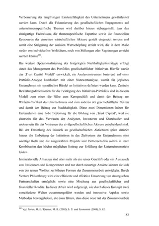 Verbesserung der langfristigen Existenzfähigkeit des Unternehmens gewährleistet
werden kann. Durch die Fokussierung des gesellschaftlichen Engagements auf
unternehmensspezifische Themen wird darüber hinaus sichergestellt, dass das
einzigartige Fachwissen, die themenspezifische Expertise sowie die finanziellen
Ressourcen der einzelnen wirtschaftlichen Akteure gezielt eingesetzt werden und
somit eine Steigerung der sozialen Wertschöpfung erzielt wird, die in dem Maße
weder von individuellen Wohltätern, noch von Stiftungen oder Regierungen erreicht
werden könnte261.

Die weitere Operationalisierung der festgelegten Nachhaltigkeitsstrategie erfolgt
durch das Management des Portfolios gesellschaftlicher Initiativen. Hierfür wurde
das ‚Trust Capital Modell’ entwickelt, ein Analyseinstrument basierend auf einer
Portfolio-Analyse kombiniert mit einer Nutzwertanalyse, womit für jegliches
Unternehmen ein spezifisches Bündel an Initiativen definiert werden kann. Zentrale
Bewertungsdimensionen für die Festlegung des Initiativen-Portfolios sind in diesem
Modell zum einen die Nähe zum Kerngeschäft und damit der Beitrag zur
Wirtschaftlichkeit des Unternehmens und zum anderen der gesellschaftliche Nutzen
und damit der Beitrag zur Nachhaltigkeit. Diese zwei Dimensionen haben für
Unternehmen eine hohe Bedeutung für die Bildung von ‚Trust Capital’, weil sie
einerseits für das Vertrauen der Analysten, Investoren und Shareholder und
andererseits für das Vertrauen der zivilgesellschaftlichen Akteure entscheidend sind.
Bei der Ermittlung des Bündels an gesellschaftlichen Aktivitäten spielt darüber
hinaus die Einbettung der Initiativen in das Zielsystem des Unternehmens eine
wichtige Rolle und die ausgewählten Projekte und Partnerschaften sollten in ihrer
Kombination den höchst möglichen Beitrag zur Erfüllung der Unternehmensziele
leisten.

Intersektorielle Allianzen sind aber mehr als ein reines Geschäft oder ein Austausch
von Ressourcen und Kompetenzen und nur durch neuartige Ansätze können sie sich
von der reinen Wohltat zu höheren Formen der Zusammenarbeit entwickeln. Durch
Venture Philanthropy wird eine effiziente und effektive Umsetzung von strategischen
Partnerschaften ermöglicht sowie eine Mischung aus gesellschaftlicher und
finanzieller Rendite. In dieser Arbeit wird aufgezeigt, wie durch dieses Konzept zwei
verschiedene Welten zusammengeführt werden und innovative Aspekte sowie
Methoden hervorgehoben, die dazu führen, dass diese neue Art der Zusammenarbeit


261
      Vgl. Porter, M. E./ Kramer, M. R. (2002), S. 31 und Economist (2008), S. 82.

                                                                                     83
 
