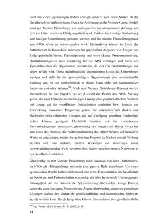 nicht nur einen gegenseitigen Nutzen erzeugt, sondern auch einen Nutzen für die
Gesellschaft herbeiführen kann. Durch die Anlehnung an das Venture Capital Modell
wird mit Venture Philanthropy ein umfangreicher Investitionsansatz definiert, mit
dem ein klarer messbarer Erfolg angestrebt wird, Risiken durch stetige Beobachtung
und häufiger Unterstützung gesteuert werden und die nächste Finanzierungsphase
von NPOs schon im voraus geplant wird. Unternehmen können im Laufe der
Partnerschaft ihr Know-how außerdem bei spezifischen Aufgaben wie Analyse von
Zielgruppenbedürfnissen, Personalplanung und -entwicklung, Prozessoptimierung,
Qualitätsmanagement oder Controlling für die NPO einbringen und damit den
Kapazitätsaufbau der Organisation unterstützen, da dies von Förderstiftungen nur
selten erfüllt wird. Diese nichtfinanzielle Unterstützung kostet die Unternehmen
weniger und stellt für die gemeinnützigen Organisationen eine anspruchsvolle
Leistung dar, die sie wahrscheinlich in dieser Form nicht von kommerziellen
Anbietern einkaufen könnten262. Nach dem Venture Philanthropy Konzept werden
Unternehmen für ihre Projekte bei der Auswahl der Partner den NPOs Vorrang
geben, die neue Konzepte zur nachhaltigen Lösung eines gesellschaftlichen Problems
mit Bezug auf die spezifischen Geschäftsziele erarbeiten bzw. Impulse zur
Entwicklung innovativer Programme geben, die unternehmerisch denken und
Nachweise eines effizienten Einsatzes der zur Verfügung gestellten Fördermittel
liefern       können,      genügend       Flexibilität    besitzen,   sich   bei   verändernden
Umweltbedingungen anzupassen, glaubwürdig und integer sind. Dieser Ansatz hat
zum einen das Potential, die Professionalisierung des Dritten Sektors auf innovative
Weise zu unterstützen, sodass die geförderten Projekte die höchste soziale Wirkung
erzielen       und    zum      anderen,     positive     Wirkungen    aus    steuerungs-   sowie
demokratietheoretischer Sicht hervorzurufen, indem neue horizontale Netzwerke in
der Gesellschaft entstehen.

Gleichzeitig ist aber Venture Philanthropy noch Ausdruck von alten Denkmustern,
da NPOs als Hilfeempfänger weiterhin eine passive Rolle einnehmen. Um einen
systemischen Wandel herbeizuführen und eine echte Transformation der Gesellschaft
zu bewirken, sind Partnerschaften notwendig, die über herrschende Überzeugungen
hinausgehen und die Grenzen der Sektorenteilung überwinden. Einige Pioniere
haben die alten Barrieren, Vorurteile und Ängste überwunden, indem sie gemeinsam
Lösungen suchen, mit denen ein gesellschaftlicher und ökonomischer Mehrwert
erzielt werden kann. Durch Integration können Unternehmen ihre gesellschaftliche
262
      Vgl. Porter, M. E./ Kramer, M. R. (2002), S. 48.

84
 
