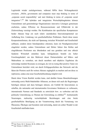 Legitimität wieder zurückgewinnen, während NPOs ihren Wirkungsbereich
erweitern. „NGOs, governments and companies must stop thinking in terms of
‚corporate social responsibility’ and start thinking in terms of ‚corporate social
integration’“.263 Mit hybriden und integrierten Wertschöpfungsketten können
Unternehmen und gemeinnützige Organisationen innovative Lösungen gemeinsam
erarbeiten, sodass Effizienz im Ressourceneinsatz und Effektivität in der
Zielerreichung vereinigt werden. Die Kombination der spezifischen Kompetenzen
beider Akteure birgt ein noch relativ unentdecktes Innovationspotential zur
Aufhebung bzw. Linderung von gesellschaftlichen Problemen. Durch diese neuen
Kooperationsformen, die nicht auf Spannung zwischen Wirtschaft und Gesellschaft
aufbauen, sondern deren Interdependenz erkennen, kann ein Paradigmenwechsel
eingeleitet werden, sodass Unternehmen und Dritter Sektor ihre Rollen und
eingefahrenen Positionen neu überdenken und neu gestalten und eine ethisch
fundierte        Wirtschaft      entstehen      kann.    Infolgedessen   besteht    ein   hoher
Forschungsbedarf, um den Mehrwert dieser Partnerschaften auf Mikro- und
Makroebene zu verstehen, um durch messbare und objektive Ergebnisse die
notwendige mediale Resonanz zu erzeugen, da viel zu wenig über positive Taten von
Unternehmen berichtet wird, um durch Erfolgsgeschichten das Netzwerk und die
Ideen der Pioniere auch für weitere Akteure zugänglich zu machen und um diese zu
replizieren, sodass eine neue Gesellschaftsordnung möglich wird.

Damit diese Vision Realität werden kann, sind darüber hinaus Branchenlösungen
notwendig sowie Multi-Stakeholder Allianzen, an denen sich auch die Regierungen
beteiligen müssen und dazu beitragen müssen, ein Umfeld für Innovationen zu
schaffen, die nationalen und internationalen Governance Strukturen zu verbessern,
internationale Normen und Standards zu entwickeln bzw. zu verbreiten und die
politische Unterstützung zu Themen der Entwicklung zu erhöhen264. Institutionelle
Neuerungen,           mehrseitig      wertschöpfende       Beziehungen    und      eine   breite
gesellschaftliche Beteiligung an der Verantwortung durch die Vernetzung von
Ökonomie, Ökologie und Sozialem sind notwendig, damit ein echter Wandel in der
Gesellschaft stattfinden kann.




263
      Vgl. Porter, M. E./ Kramer, M. R. (2006), S. 92.
264
      Vgl. Nelson, J. (2006), S. 4.

                                                                                             85
 