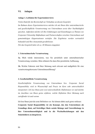VI.     Anlagen

Anlage 1. Leitfaden für Experteninterviews

Vielen Dank für die Bereitschaft zur Teilnahme an diesem Gespräch.
Im Rahmen dieses Experteninterviews möchte ich mit Ihnen über unternehmerische
und gesellschaftliche Verantwortung von Unternehmen sowie über Nachhaltigkeit
sprechen. Außerdem möchte ich Ihre Erfahrungen und Einstellungen zu Themen wie
Corporate Citizenship Maßnahmen und Partnerschaften zwischen Unternehmen und
gemeinnützigen Organisationen vertiefen. Die Ergebnisse werden vertraulich
behandelt und Ihre Anonymität gewährleistet.
Für das Gespräch habe ich ca. 40 Minuten eingeplant.



1. Unternehmerische Verantwortung

1a. Mich würde interessieren, was Sie persönlich unter unternehmerischer
Verantwortung verstehen. Bitte erläutern Sie dazu Ihre persönliche Auffassung.

1b. Welche Faktoren sind Ihrer Meinung nach relevant und maßgeblich für eine
verantwortungsbewusste Unternehmensführung?



2. Gesellschaftliche Verantwortung

Gesellschaftliche Verantwortung von Unternehmen bzw.               Corporate Social
Responsibility wird in Wissenschaft und Praxis im Kern sehr unterschiedlich
interpretiert. Ich lese Ihnen jetzt zwei unterschiedliche Definitionen vor und möchte
im Anschluss von Ihnen gerne erfahren, welche Definition Ihrer Meinung nach
zutreffender ist und warum.

Ich lese Ihnen jetzt die erste Definition vor. Sie können dabei auch gerne mitlesen:
Corporate Social Responsibility ist ein Konzept, das den Unternehmen als
Grundlage dient, auf freiwilliger Basis soziale Belange und Umweltbelange in
ihre Unternehmenstätigkeit        und    in   die Wechselbeziehungen        mit    den
Stakeholdern zu integrieren.




86
 
