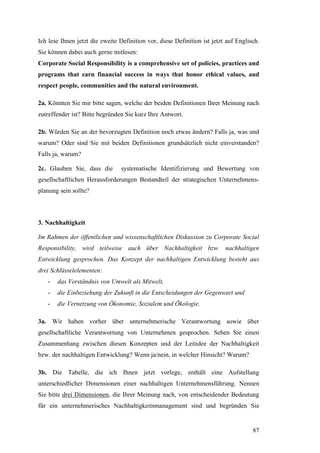 Ich lese Ihnen jetzt die zweite Definition vor, diese Definition ist jetzt auf Englisch.
Sie können dabei auch gerne mitlesen:
Corporate Social Responsibility is a comprehensive set of policies, practices and
programs that earn financial success in ways that honor ethical values, and
respect people, communities and the natural environment.

2a. Könnten Sie mir bitte sagen, welche der beiden Definitionen Ihrer Meinung nach
zutreffender ist? Bitte begründen Sie kurz Ihre Antwort.

2b. Würden Sie an der bevorzugten Definition noch etwas ändern? Falls ja, was und
warum? Oder sind Sie mit beiden Definitionen grundsätzlich nicht einverstanden?
Falls ja, warum?

2c. Glauben Sie, dass die        systematische Identifizierung und Bewertung von
gesellschaftlichen Herausforderungen Bestandteil der strategischen Unternehmens-
planung sein sollte?



3. Nachhaltigkeit

Im Rahmen der öffentlichen und wissenschaftlichen Diskussion zu Corporate Social
Responsibility, wird teilweise auch über Nachhaltigkeit bzw. nachhaltigen
Entwicklung gesprochen. Das Konzept der nachhaltigen Entwicklung besteht aus
drei Schlüsselelementen:
   -   das Verständnis von Umwelt als Mitwelt,
   -   die Einbeziehung der Zukunft in die Entscheidungen der Gegenwart und
   -   die Vernetzung von Ökonomie, Sozialem und Ökologie.

3a. Wir haben vorher über unternehmerische Verantwortung sowie über
gesellschaftliche Verantwortung von Unternehmen gesprochen. Sehen Sie einen
Zusammenhang zwischen diesen Konzepten und der Leitidee der Nachhaltigkeit
bzw. der nachhaltigen Entwicklung? Wenn ja/nein, in welcher Hinsicht? Warum?

3b. Die Tabelle, die ich Ihnen jetzt vorlege, enthält eine Aufstellung
unterschiedlicher Dimensionen einer nachhaltigen Unternehmensführung. Nennen
Sie bitte drei Dimensionen, die Ihrer Meinung nach, von entscheidender Bedeutung
für ein unternehmerisches Nachhaltigkeitsmanagement sind und begründen Sie


                                                                                     87
 