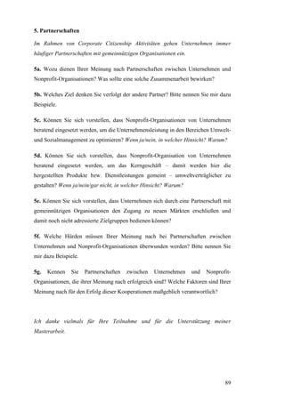 5. Partnerschaften

Im Rahmen von Corporate Citizenship Aktivitäten gehen Unternehmen immer
häufiger Partnerschaften mit gemeinnützigen Organisationen ein.

5a. Wozu dienen Ihrer Meinung nach Partnerschaften zwischen Unternehmen und
Nonprofit-Organisationen? Was sollte eine solche Zusammenarbeit bewirken?

5b. Welches Ziel denken Sie verfolgt der andere Partner? Bitte nennen Sie mir dazu
Beispiele.

5c. Können Sie sich vorstellen, dass Nonprofit-Organisationen von Unternehmen
beratend eingesetzt werden, um die Unternehmensleistung in den Bereichen Umwelt-
und Sozialmanagement zu optimieren? Wenn ja/nein, in welcher Hinsicht? Warum?

5d. Können Sie sich vorstellen, dass Nonprofit-Organisation von Unternehmen
beratend eingesetzt werden, um das Kerngeschäft – damit werden hier die
hergestellten Produkte bzw. Dienstleistungen gemeint – umweltverträglicher zu
gestalten? Wenn ja/nein/gar nicht, in welcher Hinsicht? Warum?

5e. Können Sie sich vorstellen, dass Unternehmen sich durch eine Partnerschaft mit
gemeinnützigen Organisationen den Zugang zu neuen Märkten erschließen und
damit noch nicht adressierte Zielgruppen bedienen können?

5f. Welche Hürden müssen Ihrer Meinung nach bei Partnerschaften zwischen
Unternehmen und Nonprofit-Organisationen überwunden werden? Bitte nennen Sie
mir dazu Beispiele.

5g.   Kennen    Sie   Partnerschaften   zwischen   Unternehmen    und   Nonprofit-
Organisationen, die ihrer Meinung nach erfolgreich sind? Welche Faktoren sind Ihrer
Meinung nach für den Erfolg dieser Kooperationen maßgeblich verantwortlich?




Ich danke vielmals für Ihre Teilnahme und für die Unterstützung meiner
Masterarbeit.




                                                                                89
 