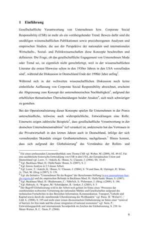 1    Einführung
Gesellschaftliche Verantwortung von Unternehmen bzw.                           Corporate Social
Responsibility (CSR) ist mehr als ein vorübergehender Trend. Beweis dafür sind die
unzähligen wissenschaftlichen Publikationen sowie praxisbezogenen Analysen und
empirischen Studien, die aus der Perspektive der nationalen und internationalen
Wirtschafts-, Sozial- und Politikwissenschaften diese Konzepte beschreiben und
definieren. Die Frage, ob das gesellschaftliche Engagement von Unternehmen Mode
oder Trend sei, ist eigentlich nicht gerechtfertigt, weil in der wissenschaftlichen
Literatur die ersten Hinweise schon in den 1930er Jahren in den USA vorzufinden
sind1, während die Diskussion in Deutschland Ende der 1990er Jahre anfing2.

Während sich in der weltweiten wissenschaftlichen Diskussion noch keine
einheitliche Auffassung von Corporate Social Responsibility abzeichnet, erscheint
die Abgrenzung zum Konzept der unternehmerischen Nachhaltigkeit3, aufgrund der
erheblichen thematischen Überschneidungen beider Ansätze4, sich noch schwieriger
zu gestalten.

Bei der Operationalisierung dieser Konzepte spielen für Unternehmen in der Praxis
unterschiedliche, teilweise auch widersprüchliche, Entwicklungen eine Rolle.
Einerseits zeigen zahlreiche Beispiele5, dass gesellschaftliche Verantwortung in der
deutschen Unternehmenstradition6 tief verankert ist, andererseits hat das Vertrauen in
die Privatwirtschaft in den letzten Jahren auch in Deutschland, infolge der sich
vermehrenden Skandale einiger Großunternehmen, nachgelassen.7 Hinzu kommt,
dass sich aufgrund der Globalisierung8 das Verständnis der Rollen- und

1
  Für einen umfassenden Literaturüberblick zum Thema CSR vgl. Weber, M. (2008), SS. 40-42. Für
eine ausführliche historische Entwicklung von CSR in den USA, der Europäischen Union und
Deutschland vgl. Loew, T./ Ankele, K./ Braun, S./ Clausen, J. (2004), SS. 18-45.
2
  Vgl. Backhaus-Maul, H./ Halle/Saale/ Braun, S. (2007), S. 2.
3
  Vgl. hierzu Analyse in 2.3 dieser Arbeit.
4
  Vgl. Loew, T./ Ankele, K./ Braun, S./ Clausen, J. (2004), S. 74 und Haas, B./ Oetinger, R./ Ritter,
A./ Thul, M. (Hrsg.) (2007), S. 139.
5
  Vgl. die Initiative "Unternehmen für die Region" der Bertelsmann Stiftung (www.unternehmen-fuer-
die-region.de) und die empirischen Befunde in Backhaus-Maul, H./ Halle/Saale/ Braun, S. (2007).
6
  Vgl. Backhaus-Maul, H./ Biedermann, C./ Nährlich, S./ Polterauer, J. (Hrsg.) (2008), S. 186.
7
  Vgl. Habisch, A./ Wegner, M./ Schmidpeter, R./ Jonker, J. (2005), S. 5.
8
  Der Begriff Globalisierung wird in der Arbeit weit gefasst im Sinne eines “Prozesses der
zunehmenden weltweiten Vernetzung der nationalen Märkte und Gesellschaften aufgrund des
technischen Fortschrittes in den Bereichen Information, Kommunikation, Transport, Verkehr und
Kapital sowie durch die zunehmende Liberalisierung des Welthandels” vgl. Riess. B / Welzel C. /
Lüth A. (2008), S. 195 und nicht einer reinen ökonomischen Globalisierung im Sinne einer “removal
of barriers for free trade and the closer integration of national economies” vgl. Stein, P.:
Entwicklungspolitik und internationale Sozialpolitik im Zeichen der Globalisierung, S. 230. In:
Meier-Walser, R. C. /Stein, P. (2004).

                                                                                                   9
 