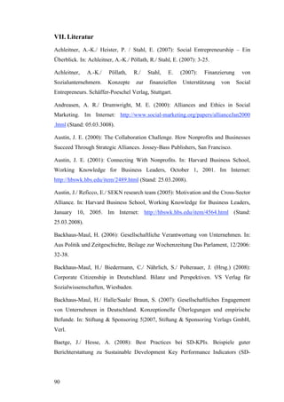VII. Literatur
Achleitner, A.-K./ Heister, P. / Stahl, E. (2007): Social Entrepreneurship – Ein
Überblick. In: Achleitner, A.-K./ Pöllath, R./ Stahl, E. (2007): 3-25.

Achleitner,    A.-K./   Pöllath,   R./    Stahl,   E.    (2007):   Finanzierung     von
Sozialunternehmern.     Konzepte    zur   finanziellen   Unterstützung   von      Social
Entrepreneurs. Schäffer-Poeschel Verlag, Stuttgart.

Andreasen, A. R./ Drumwright, M. E. (2000): Alliances and Ethics in Social
Marketing. Im Internet: http://www.social-marketing.org/papers/allianceJan2000
.html (Stand: 05.03.3008).

Austin, J. E. (2000): The Collaboration Challenge. How Nonprofits and Businesses
Succeed Through Strategic Alliances. Jossey-Bass Publishers, San Francisco.

Austin, J. E. (2001): Connecting With Nonprofits. In: Harvard Business School,
Working Knowledge for Business Leaders, October 1, 2001. Im Internet:
http://hbswk.hbs.edu/item/2489.html (Stand: 25.03.2008).

Austin, J./ Reficco, E./ SEKN research team (2005): Motivation and the Cross-Sector
Alliance. In: Harvard Business School, Working Knowledge for Business Leaders,
January 10, 2005. Im Internet: http://hbswk.hbs.edu/item/4564.html (Stand:
25.03.2008).

Backhaus-Maul, H. (2006): Gesellschaftliche Verantwortung von Unternehmen. In:
Aus Politik und Zeitgeschichte, Beilage zur Wochenzeitung Das Parlament, 12/2006:
32-38.

Backhaus-Maul, H./ Biedermann, C./ Nährlich, S./ Polterauer, J. (Hrsg.) (2008):
Corporate Citizenship in Deutschland. Bilanz und Perspektiven. VS Verlag für
Sozialwissenschaften, Wiesbaden.

Backhaus-Maul, H./ Halle/Saale/ Braun, S. (2007): Gesellschaftliches Engagement
von Unternehmen in Deutschland. Konzeptionelle Überlegungen und empirische
Befunde. In: Stiftung & Sponsoring 5|2007, Stiftung & Sponsoring Verlags GmbH,
Verl.

Baetge, J./ Hesse, A. (2008): Best Practices bei SD-KPIs. Beispiele guter
Berichterstattung zu Sustainable Development Key Performance Indicators (SD-




90
 