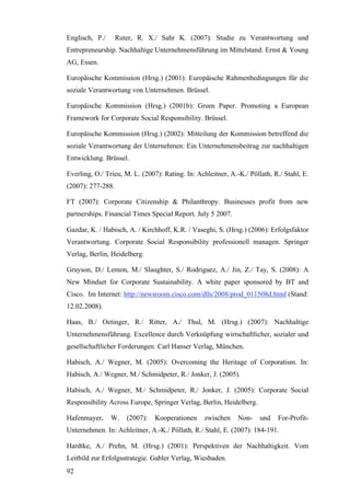 Englisch, P./      Ruter, R. X./ Sahr K. (2007): Studie zu Verantwortung und
Entrepreneurship. Nachhaltige Unternehmensführung im Mittelstand. Ernst & Young
AG, Essen.

Europäische Kommission (Hrsg.) (2001): Europäische Rahmenbedingungen für die
soziale Verantwortung von Unternehmen. Brüssel.

Europäische Kommission (Hrsg.) (2001b): Green Paper. Promoting a European
Framework for Corporate Social Responsibility. Brüssel.

Europäische Kommission (Hrsg.) (2002): Mitteilung der Kommission betreffend die
soziale Verantwortung der Unternehmen: Ein Unternehmensbeitrag zur nachhaltigen
Entwicklung. Brüssel.

Everling, O./ Trieu, M. L. (2007): Rating. In: Achleitner, A.-K./ Pöllath, R./ Stahl, E.
(2007): 277-288.

FT (2007): Corporate Citizenship & Philanthropy. Businesses profit from new
partnerships. Financial Times Special Report. July 5 2007.

Gazdar, K. / Habisch, A. / Kirchhoff, K.R. / Vaseghi, S. (Hrsg.) (2006): Erfolgsfaktor
Verantwortung. Corporate Social Responsibility professionell managen. Springer
Verlag, Berlin, Heidelberg.

Grayson, D./ Lemon, M./ Slaughter, S./ Rodriguez, A./ Jin, Z./ Tay, S. (2008): A
New Mindset for Corporate Sustainability. A white paper sponsored by BT and
Cisco. Im Internet: http://newsroom.cisco.com/dlls/2008/prod_011508d.html (Stand:
12.02.2008).

Haas, B./ Oetinger, R./ Ritter, A./ Thul, M. (Hrsg.) (2007): Nachhaltige
Unternehmensführung. Excellence durch Verknüpfung wirtschaftlicher, sozialer und
gesellschaftlicher Forderungen. Carl Hanser Verlag, München.

Habisch, A./ Wegner, M. (2005): Overcoming the Heritage of Corporatism. In:
Habisch, A./ Wegner, M./ Schmidpeter, R./ Jonker, J. (2005).

Habisch, A./ Wegner, M./ Schmidpeter, R./ Jonker, J. (2005): Corporate Social
Responsibility Across Europe, Springer Verlag, Berlin, Heidelberg.

Hafenmayer,     W.    (2007):   Kooperationen     zwischen    Non-    und   For-Profit-
Unternehmen. In: Achleitner, A.-K./ Pöllath, R./ Stahl, E. (2007): 184-191.

Hardtke, A./ Prehn, M. (Hrsg.) (2001): Perspektiven der Nachhaltigkeit. Vom
Leitbild zur Erfolgsstrategie. Gabler Verlag, Wiesbaden.
92
 